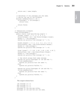 CompRef_2010 / Java The Complete Reference, Ninth Edition /Schildt / 007180 855-8
Chapter 14 Generics   351
Part
I
return sum / nums.length;
}
// Determine if two averages are the same.
// Notice the use of the wildcard.
boolean sameAvg(Stats<?> ob) {
if(average() == ob.average())
return true;
return false;
}
}
// Demonstrate wildcard.
class WildcardDemo {
public static void main(String args[]) {
Integer inums[] = { 1, 2, 3, 4, 5 };
Stats<Integer> iob = new Stats<Integer>(inums);
double v = iob.average();
System.out.println("iob average is " + v);
Double dnums[] = { 1.1, 2.2, 3.3, 4.4, 5.5 };
Stats<Double> dob = new Stats<Double>(dnums);
double w = dob.average();
System.out.println("dob average is " + w);
Float fnums[] = { 1.0F, 2.0F, 3.0F, 4.0F, 5.0F };
Stats<Float> fob = new Stats<Float>(fnums);
double x = fob.average();
System.out.println("fob average is " + x);
// See which arrays have same average.
System.out.print("Averages of iob and dob ");
if(iob.sameAvg(dob))
System.out.println("are the same.");
else
System.out.println("differ.");
System.out.print("Averages of iob and fob ");
if(iob.sameAvg(fob))
System.out.println("are the same.");
else
System.out.println("differ.");
}
}
The output is shown here:
iob average is 3.0
dob average is 3.3
fob average is 3.0
Averages of iob and dob differ.
Averages of iob and fob are the same.
14-ch14.indd 351 14/02/14 5:05 PM
 