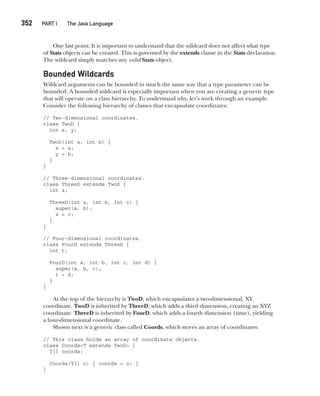 CompRef_2010 / Java The Complete Reference, Ninth Edition /Schildt / 007180 855-8
352  
PART I The Java Language
One last point: It is important to understand that the wildcard does not affect what type
of Stats objects can be created. This is governed by the extends clause in the Stats declaration.
The wildcard simply matches any valid Stats object.
Bounded Wildcards
Wildcard arguments can be bounded in much the same way that a type parameter can be
bounded. A bounded wildcard is especially important when you are creating a generic type
that will operate on a class hierarchy. To understand why, let’s work through an example.
Consider the following hierarchy of classes that encapsulate coordinates:
// Two-dimensional coordinates.
class TwoD {
int x, y;
TwoD(int a, int b) {
x = a;
y = b;
}
}
// Three-dimensional coordinates.
class ThreeD extends TwoD {
int z;
ThreeD(int a, int b, int c) {
super(a, b);
z = c;
}
}
// Four-dimensional coordinates.
class FourD extends ThreeD {
int t;
FourD(int a, int b, int c, int d) {
super(a, b, c);
t = d;
}
}
At the top of the hierarchy is TwoD, which encapsulates a two-dimensional, XY
coordinate. TwoD is inherited by ThreeD, which adds a third dimension, creating an XYZ
coordinate. ThreeD is inherited by FourD, which adds a fourth dimension (time), yielding
a four-dimensional coordinate.
Shown next is a generic class called Coords, which stores an array of coordinates:
// This class holds an array of coordinate objects.
class Coords<T extends TwoD> {
T[] coords;
Coords(T[] o) { coords = o; }
}
14-ch14.indd 352 14/02/14 5:05 PM
 