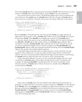 CompRef_2010 / Java The Complete Reference, Ninth Edition /Schildt / 007180 855-8
Chapter 14 Generics   353
Part
I
Notice that Coords specifies a type parameter bounded by TwoD. This means that any array
stored in a Coords object will contain objects of type TwoD or one of its subclasses.
Now, assume that you want to write a method that displays the X and Y coordinates for
each element in the coords array of a Coords object. Because all types of Coords objects
have at least two coordinates (X and Y), this is easy to do using a wildcard, as shown here:
static void showXY(Coords<?> c) {
System.out.println("X Y Coordinates:");
for(int i=0; i < c.coords.length; i++)
System.out.println(c.coords[i].x + " " +
c.coords[i].y);
System.out.println();
}
Because Coords is a bounded generic type that specifies TwoD as an upper bound, all
objects that can be used to create a Coords object will be arrays of type TwoD, or of classes
derived from TwoD. Thus, showXY( ) can display the contents of any Coords object.
However, what if you want to create a method that displays the X, Y, and Z coordinates
of a ThreeD or FourD object? The trouble is that not all Coords objects will have three
coordinates, because a Coords<TwoD> object will only have X and Y. Therefore, how do
you write a method that displays the X, Y, and Z coordinates for Coords<ThreeD> and
Coords<FourD> objects, while preventing that method from being used with Coords<TwoD>
objects? The answer is the bounded wildcard argument.
A bounded wildcard specifies either an upper bound or a lower bound for the type
argument. This enables you to restrict the types of objects upon which a method will
operate. The most common bounded wildcard is the upper bound, which is created using
an extends clause in much the same way it is used to create a bounded type.
Using a bounded wildcard, it is easy to create a method that displays the X, Y, and Z
coordinates of a Coords object, if that object actually has those three coordinates. For
example, the following showXYZ( ) method shows the X, Y, and Z coordinates of the
elements stored in a Coords object, if those elements are actually of type ThreeD (or
are derived from ThreeD):
static void showXYZ(Coords<? extends ThreeD> c) {
System.out.println("X Y Z Coordinates:");
for(int i=0; i < c.coords.length; i++)
System.out.println(c.coords[i].x + " " +
c.coords[i].y + " " +
c.coords[i].z);
System.out.println();
}
Notice that an extends clause has been added to the wildcard in the declaration of
parameter c. It states that the ? can match any type as long as it is ThreeD, or a class derived
from ThreeD. Thus, the extends clause establishes an upper bound that the ? can match.
Because of this bound, showXYZ( ) can be called with references to objects of type
Coords<ThreeD> or Coords<FourD>, but not with a reference of type Coords<TwoD>.
Attempting to call showXZY( ) with a Coords<TwoD> reference results in a compile-time
error, thus ensuring type safety.
14-ch14.indd 353 14/02/14 5:05 PM
 