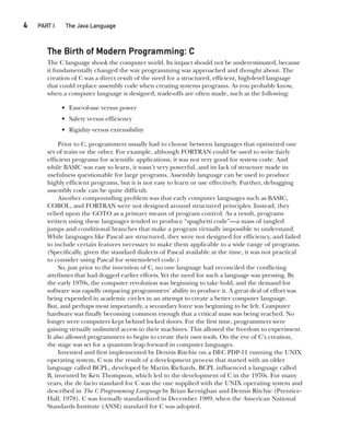 4  
PART I The Java Language
CompRef_2010 / Java The Complete Reference, Ninth Edition /Schildt / 007180 855-8
The Birth of Modern Programming: C
The C language shook the computer world. Its impact should not be underestimated, because
it fundamentally changed the way programming was approached and thought about. The
creation of C was a direct result of the need for a structured, efficient, high-level language
that could replace assembly code when creating systems programs. As you probably know,
when a computer language is designed, trade-offs are often made, such as the following:
• Ease-of-use versus power
• Safety versus efficiency
• Rigidity versus extensibility
Prior to C, programmers usually had to choose between languages that optimized one
set of traits or the other. For example, although FORTRAN could be used to write fairly
efficient programs for scientific applications, it was not very good for system code. And
while BASIC was easy to learn, it wasn’t very powerful, and its lack of structure made its
usefulness questionable for large programs. Assembly language can be used to produce
highly efficient programs, but it is not easy to learn or use effectively. Further, debugging
assembly code can be quite difficult.
Another compounding problem was that early computer languages such as BASIC,
COBOL, and FORTRAN were not designed around structured principles. Instead, they
relied upon the GOTO as a primary means of program control. As a result, programs
written using these languages tended to produce “spaghetti code”—a mass of tangled
jumps and conditional branches that make a program virtually impossible to understand.
While languages like Pascal are structured, they were not designed for efficiency, and failed
to include certain features necessary to make them applicable to a wide range of programs.
(Specifically, given the standard dialects of Pascal available at the time, it was not practical
to consider using Pascal for systems-level code.)
So, just prior to the invention of C, no one language had reconciled the conflicting
attributes that had dogged earlier efforts. Yet the need for such a language was pressing. By
the early 1970s, the computer revolution was beginning to take hold, and the demand for
software was rapidly outpacing programmers’ ability to produce it. A great deal of effort was
being expended in academic circles in an attempt to create a better computer language.
But, and perhaps most importantly, a secondary force was beginning to be felt. Computer
hardware was finally becoming common enough that a critical mass was being reached. No
longer were computers kept behind locked doors. For the first time, programmers were
gaining virtually unlimited access to their machines. This allowed the freedom to experiment.
It also allowed programmers to begin to create their own tools. On the eve of C’s creation,
the stage was set for a quantum leap forward in computer languages.
Invented and first implemented by Dennis Ritchie on a DEC PDP-11 running the UNIX
operating system, C was the result of a development process that started with an older
language called BCPL, developed by Martin Richards. BCPL influenced a language called
B, invented by Ken Thompson, which led to the development of C in the 1970s. For many
years, the de facto standard for C was the one supplied with the UNIX operating system and
described in The C Programming Language by Brian Kernighan and Dennis Ritchie (Prentice-
Hall, 1978). C was formally standardized in December 1989, when the American National
Standards Institute (ANSI) standard for C was adopted.
01-ch01.indd 4 14/02/14 4:41 PM
 