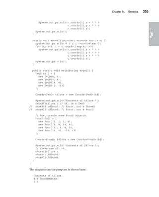 CompRef_2010 / Java The Complete Reference, Ninth Edition /Schildt / 007180 855-8
Chapter 14 Generics   355
Part
I
System.out.println(c.coords[i].x + " " +
c.coords[i].y + " " +
c.coords[i].z);
System.out.println();
}
static void showAll(Coords<? extends FourD> c) {
System.out.println("X Y Z T Coordinates:");
for(int i=0; i < c.coords.length; i++)
System.out.println(c.coords[i].x + " " +
c.coords[i].y + " " +
c.coords[i].z + " " +
c.coords[i].t);
System.out.println();
}
public static void main(String args[]) {
TwoD td[] = {
new TwoD(0, 0),
new TwoD(7, 9),
new TwoD(18, 4),
new TwoD(-1, -23)
};
Coords<TwoD> tdlocs = new Coords<TwoD>(td);
System.out.println("Contents of tdlocs.");
showXY(tdlocs); // OK, is a TwoD
// showXYZ(tdlocs); // Error, not a ThreeD
// showAll(tdlocs); // Error, not a FourD
// Now, create some FourD objects.
FourD fd[] = {
new FourD(1, 2, 3, 4),
new FourD(6, 8, 14, 8),
new FourD(22, 9, 4, 9),
new FourD(3, -2, -23, 17)
};
Coords<FourD> fdlocs = new Coords<FourD>(fd);
System.out.println("Contents of fdlocs.");
// These are all OK.
showXY(fdlocs);
showXYZ(fdlocs);
showAll(fdlocs);
}
}
The output from the program is shown here:
Contents of tdlocs.
X Y Coordinates:
0 0
14-ch14.indd 355 14/02/14 5:05 PM
 