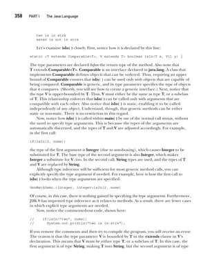 CompRef_2010 / Java The Complete Reference, Ninth Edition /Schildt / 007180 855-8
358  
PART I The Java Language
two is in strs
seven is not in strs
Let’s examine isIn( ) closely. First, notice how it is declared by this line:
static <T extends Comparable<T>, V extends T> boolean isIn(T x, V[] y) {
The type parameters are declared before the return type of the method. Also note that
T extends Comparable<T>. Comparable is an interface declared in java.lang. A class that
implements Comparable defines objects that can be ordered. Thus, requiring an upper
bound of Comparable ensures that isIn( ) can be used only with objects that are capable of
being compared. Comparable is generic, and its type parameter specifies the type of objects
that it compares. (Shortly, you will see how to create a generic interface.) Next, notice that
the type V is upper-bounded by T. Thus, V must either be the same as type T, or a subclass
of T. This relationship enforces that isIn( ) can be called only with arguments that are
compatible with each other. Also notice that isIn( ) is static, enabling it to be called
independently of any object. Understand, though, that generic methods can be either
static or non-static. There is no restriction in this regard.
Now, notice how isIn( ) is called within main( ) by use of the normal call syntax, without
the need to specify type arguments. This is because the types of the arguments are
automatically discerned, and the types of T and V are adjusted accordingly. For example,
in the first call:
if(isIn(2, nums))
the type of the first argument is Integer (due to autoboxing), which causes Integer to be
substituted for T. The base type of the second argument is also Integer, which makes
Integer a substitute for V, too. In the second call, String types are used, and the types of T
and V are replaced by String.
Although type inference will be sufficient for most generic method calls, you can
explicitly specify the type argument if needed. For example, here is how the first call to
isIn( ) looks when the type arguments are specified:
GenMethDemo.<Integer, Integer>isIn(2, nums)
Of course, in this case, there is nothing gained by specifying the type arguments. Furthermore,
JDK 8 has improved type inference as it relates to methods. As a result, there are fewer cases
in which explicit type arguments are needed.
Now, notice the commented-out code, shown here:
// if(isIn("two", nums))
// System.out.println("two is in strs");
If you remove the comments and then try to compile the program, you will receive an error.
The reason is that the type parameter V is bounded by T in the extends clause in V’s
declaration. This means that V must be either type T, or a subclass of T. In this case, the
first argument is of type String, making T into String, but the second argument is of type
14-ch14.indd 358 14/02/14 5:05 PM
 