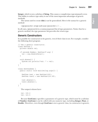 CompRef_2010 / Java The Complete Reference, Ninth Edition /Schildt / 007180 855-8
Chapter 14 Generics   359
Part
I
Integer, which is not a subclass of String. This causes a compile-time type-mismatch error.
This ability to enforce type safety is one of the most important advantages of generic
methods.
The syntax used to create isIn( ) can be generalized. Here is the syntax for a generic
method:
<type-param-list> ret-type meth-name (param-list) { // …
In all cases, type-param-list is a comma-separated list of type parameters. Notice that for a
generic method, the type parameter list precedes the return type.
Generic Constructors
It is possible for constructors to be generic, even if their class is not. For example, consider
the following short program:
// Use a generic constructor.
class GenCons {
private double val;
<T extends Number> GenCons(T arg) {
val = arg.doubleValue();
}
void showval() {
System.out.println("val: " + val);
}
}
class GenConsDemo {
public static void main(String args[]) {
GenCons test = new GenCons(100);
GenCons test2 = new GenCons(123.5F);
test.showval();
test2.showval();
}
}
The output is shown here:
val: 100.0
val: 123.5
Because GenCons( ) specifies a parameter of a generic type, which must be a subclass
of Number, GenCons( ) can be called with any numeric type, including Integer, Float, or
Double. Therefore, even though GenCons is not a generic class, its constructor is generic.
14-ch14.indd 359 14/02/14 5:05 PM
 