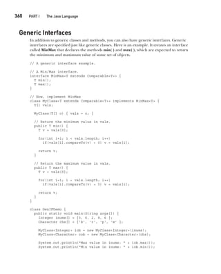 CompRef_2010 / Java The Complete Reference, Ninth Edition /Schildt / 007180 855-8
360  
PART I The Java Language
Generic Interfaces
In addition to generic classes and methods, you can also have generic interfaces. Generic
interfaces are specified just like generic classes. Here is an example. It creates an interface
called MinMax that declares the methods min( ) and max( ), which are expected to return
the minimum and maximum value of some set of objects.
// A generic interface example.
// A Min/Max interface.
interface MinMax<T extends Comparable<T>> {
T min();
T max();
}
// Now, implement MinMax
class MyClass<T extends Comparable<T>> implements MinMax<T> {
T[] vals;
MyClass(T[] o) { vals = o; }
// Return the minimum value in vals.
public T min() {
T v = vals[0];
for(int i=1; i < vals.length; i++)
if(vals[i].compareTo(v) < 0) v = vals[i];
return v;
}
// Return the maximum value in vals.
public T max() {
T v = vals[0];
for(int i=1; i < vals.length; i++)
if(vals[i].compareTo(v) > 0) v = vals[i];
return v;
}
}
class GenIFDemo {
public static void main(String args[]) {
Integer inums[] = {3, 6, 2, 8, 6 };
Character chs[] = {'b', 'r', 'p', 'w' };
MyClass<Integer> iob = new MyClass<Integer>(inums);
MyClass<Character> cob = new MyClass<Character>(chs);
System.out.println("Max value in inums: " + iob.max());
System.out.println("Min value in inums: " + iob.min());
14-ch14.indd 360 14/02/14 5:05 PM
 