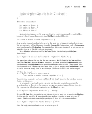 CompRef_2010 / Java The Complete Reference, Ninth Edition /Schildt / 007180 855-8
Chapter 14 Generics   361
Part
I
System.out.println("Max value in chs: " + cob.max());
System.out.println("Min value in chs: " + cob.min());
}
}
The output is shown here:
Max value in inums: 8
Min value in inums: 2
Max value in chs: w
Min value in chs: b
Although most aspects of this program should be easy to understand, a couple of key
points need to be made. First, notice that MinMax is declared like this:
interface MinMax<T extends Comparable<T>> {
In general, a generic interface is declared in the same way as is a generic class. In this case,
the type parameter is T, and its upper bound is Comparable. As explained earlier, Comparable
is an interface defined by java.lang that specifies how objects are compared. Its type parameter
specifies the type of the objects being compared.
Next, MinMax is implemented by MyClass. Notice the declaration of MyClass,
shown here:
class MyClass<T extends Comparable<T>> implements MinMax<T> {
Pay special attention to the way that the type parameter T is declared by MyClass and then
passed to MinMax. Because MinMax requires a type that implements Comparable, the
implementing class (MyClass in this case) must specify the same bound. Furthermore, once
this bound has been established, there is no need to specify it again in the implements clause.
In fact, it would be wrong to do so. For example, this line is incorrect and won’t compile:
// This is wrong!
class MyClass<T extends Comparable<T>>
implements MinMax<T extends Comparable<T>> {
Once the type parameter has been established, it is simply passed to the interface without
further modification.
In general, if a class implements a generic interface, then that class must also be
generic, at least to the extent that it takes a type parameter that is passed to the interface.
For example, the following attempt to declare MyClass is in error:
class MyClass implements MinMax<T> { // Wrong!
Because MyClass does not declare a type parameter, there is no way to pass one to MinMax.
In this case, the identifier T is simply unknown, and the compiler reports an error. Of
course, if a class implements a specific type of generic interface, such as shown here:
class MyClass implements MinMax<Integer> { // OK
then the implementing class does not need to be generic.
14-ch14.indd 361 14/02/14 5:05 PM
 