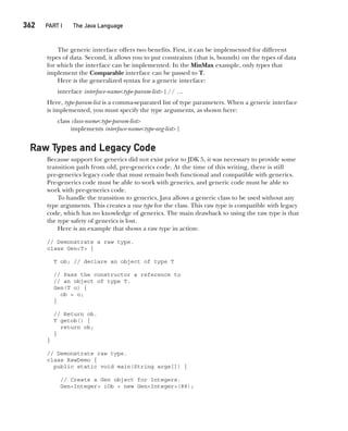 CompRef_2010 / Java The Complete Reference, Ninth Edition /Schildt / 007180 855-8
362  
PART I The Java Language
The generic interface offers two benefits. First, it can be implemented for different
types of data. Second, it allows you to put constraints (that is, bounds) on the types of data
for which the interface can be implemented. In the MinMax example, only types that
implement the Comparable interface can be passed to T.
Here is the generalized syntax for a generic interface:
interface interface-name<type-param-list> { // …
Here, type-param-list is a comma-separated list of type parameters. When a generic interface
is implemented, you must specify the type arguments, as shown here:
class class-name<type-param-list>
implements interface-name<type-arg-list> {
Raw Types and Legacy Code
Because support for generics did not exist prior to JDK 5, it was necessary to provide some
transition path from old, pre-generics code. At the time of this writing, there is still
pre-generics legacy code that must remain both functional and compatible with generics.
Pre-generics code must be able to work with generics, and generic code must be able to
work with pre-generics code.
To handle the transition to generics, Java allows a generic class to be used without any
type arguments. This creates a raw type for the class. This raw type is compatible with legacy
code, which has no knowledge of generics. The main drawback to using the raw type is that
the type safety of generics is lost.
Here is an example that shows a raw type in action:
// Demonstrate a raw type.
class Gen<T> {
T ob; // declare an object of type T
// Pass the constructor a reference to
// an object of type T.
Gen(T o) {
ob = o;
}
// Return ob.
T getob() {
return ob;
}
}
// Demonstrate raw type.
class RawDemo {
public static void main(String args[]) {
// Create a Gen object for Integers.
Gen<Integer> iOb = new Gen<Integer>(88);
14-ch14.indd 362 14/02/14 5:05 PM
 