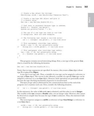 CompRef_2010 / Java The Complete Reference, Ninth Edition /Schildt / 007180 855-8
Chapter 14 Generics   363
Part
I
// Create a Gen object for Strings.
Gen<String> strOb = new Gen<String>("Generics Test");
// Create a raw-type Gen object and give it
// a Double value.
Gen raw = new Gen(new Double(98.6));
// Cast here is necessary because type is unknown.
double d = (Double) raw.getob();
System.out.println("value: " + d);
// The use of a raw type can lead to run-time
// exceptions. Here are some examples.
// The following cast causes a run-time error!
// int i = (Integer) raw.getob(); // run-time error
// This assignment overrides type safety.
strOb = raw; // OK, but potentially wrong
// String str = strOb.getob(); // run-time error
// This assignment also overrides type safety.
raw = iOb; // OK, but potentially wrong
// d = (Double) raw.getob(); // run-time error
}
}
This program contains several interesting things. First, a raw type of the generic Gen
class is created by the following declaration:
Gen raw = new Gen(new Double(98.6));
Notice that no type arguments are specified. In essence, this creates a Gen object whose
type T is replaced by Object.
A raw type is not type safe. Thus, a variable of a raw type can be assigned a reference to
any type of Gen object. The reverse is also allowed; a variable of a specific Gen type can be
assigned a reference to a raw Gen object. However, both operations are potentially unsafe
because the type checking mechanism of generics is circumvented.
This lack of type safety is illustrated by the commented-out lines at the end of the
program. Let’s examine each case. First, consider the following situation:
// int i = (Integer) raw.getob(); // run-time error
In this statement, the value of ob inside raw is obtained, and this value is cast to Integer.
The trouble is that raw contains a Double value, not an integer value. However, this cannot
be detected at compile time because the type of raw is unknown. Thus, this statement fails
at run time.
The next sequence assigns to a strOb (a reference of type Gen<String>) a reference to
a raw Gen object:
strOb = raw; // OK, but potentially wrong
// String str = strOb.getob(); // run-time error
14-ch14.indd 363 14/02/14 5:05 PM
 