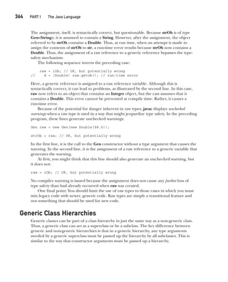 CompRef_2010 / Java The Complete Reference, Ninth Edition /Schildt / 007180 855-8
364  
PART I The Java Language
The assignment, itself, is syntactically correct, but questionable. Because strOb is of type
Gen<String>, it is assumed to contain a String. However, after the assignment, the object
referred to by strOb contains a Double. Thus, at run time, when an attempt is made to
assign the contents of strOb to str, a run-time error results because strOb now contains a
Double. Thus, the assignment of a raw reference to a generic reference bypasses the type-
safety mechanism.
The following sequence inverts the preceding case:
raw = iOb; // OK, but potentially wrong
// d = (Double) raw.getob(); // run-time error
Here, a generic reference is assigned to a raw reference variable. Although this is
syntactically correct, it can lead to problems, as illustrated by the second line. In this case,
raw now refers to an object that contains an Integer object, but the cast assumes that it
contains a Double. This error cannot be prevented at compile time. Rather, it causes a
run-time error.
Because of the potential for danger inherent in raw types, javac displays unchecked
warnings when a raw type is used in a way that might jeopardize type safety. In the preceding
program, these lines generate unchecked warnings:
Gen raw = new Gen(new Double(98.6));
strOb = raw; // OK, but potentially wrong
In the first line, it is the call to the Gen constructor without a type argument that causes the
warning. In the second line, it is the assignment of a raw reference to a generic variable that
generates the warning.
At first, you might think that this line should also generate an unchecked warning, but
it does not:
raw = iOb; // OK, but potentially wrong
No compiler warning is issued because the assignment does not cause any further loss of
type safety than had already occurred when raw was created.
One final point: You should limit the use of raw types to those cases in which you must
mix legacy code with newer, generic code. Raw types are simply a transitional feature and
not something that should be used for new code.
Generic Class Hierarchies
Generic classes can be part of a class hierarchy in just the same way as a non-generic class.
Thus, a generic class can act as a superclass or be a subclass. The key difference between
generic and non-generic hierarchies is that in a generic hierarchy, any type arguments
needed by a generic superclass must be passed up the hierarchy by all subclasses. This is
similar to the way that constructor arguments must be passed up a hierarchy.
14-ch14.indd 364 14/02/14 5:05 PM
 