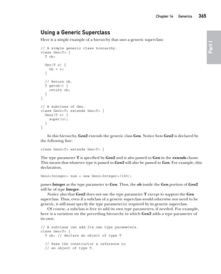 CompRef_2010 / Java The Complete Reference, Ninth Edition /Schildt / 007180 855-8
Chapter 14 Generics   365
Part
I
Using a Generic Superclass
Here is a simple example of a hierarchy that uses a generic superclass:
// A simple generic class hierarchy.
class Gen<T> {
T ob;
Gen(T o) {
ob = o;
}
// Return ob.
T getob() {
return ob;
}
}
// A subclass of Gen.
class Gen2<T> extends Gen<T> {
Gen2(T o) {
super(o);
}
}
In this hierarchy, Gen2 extends the generic class Gen. Notice how Gen2 is declared by
the following line:
class Gen2<T> extends Gen<T> {
The type parameter T is specified by Gen2 and is also passed to Gen in the extends clause.
This means that whatever type is passed to Gen2 will also be passed to Gen. For example, this
declaration,
Gen2<Integer> num = new Gen2<Integer>(100);
passes Integer as the type parameter to Gen. Thus, the ob inside the Gen portion of Gen2
will be of type Integer.
Notice also that Gen2 does not use the type parameter T except to support the Gen
superclass. Thus, even if a subclass of a generic superclass would otherwise not need to be
generic, it still must specify the type parameter(s) required by its generic superclass.
Of course, a subclass is free to add its own type parameters, if needed. For example,
here is a variation on the preceding hierarchy in which Gen2 adds a type parameter of
its own:
// A subclass can add its own type parameters.
class Gen<T> {
T ob; // declare an object of type T
// Pass the constructor a reference to
// an object of type T.
14-ch14.indd 365 14/02/14 5:05 PM
 