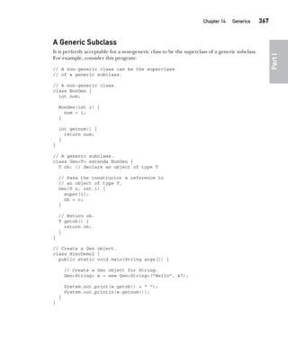 CompRef_2010 / Java The Complete Reference, Ninth Edition /Schildt / 007180 855-8
Chapter 14 Generics   367
Part
I
A Generic Subclass
It is perfectly acceptable for a non-generic class to be the superclass of a generic subclass.
For example, consider this program:
// A non-generic class can be the superclass
// of a generic subclass.
// A non-generic class.
class NonGen {
int num;
NonGen(int i) {
num = i;
}
int getnum() {
return num;
}
}
// A generic subclass.
class Gen<T> extends NonGen {
T ob; // declare an object of type T
// Pass the constructor a reference to
// an object of type T.
Gen(T o, int i) {
super(i);
ob = o;
}
// Return ob.
T getob() {
return ob;
}
}
// Create a Gen object.
class HierDemo2 {
public static void main(String args[]) {
// Create a Gen object for String.
Gen<String> w = new Gen<String>("Hello", 47);
System.out.print(w.getob() + " ");
System.out.println(w.getnum());
}
}
14-ch14.indd 367 14/02/14 5:05 PM
 