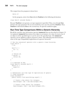 CompRef_2010 / Java The Complete Reference, Ninth Edition /Schildt / 007180 855-8
368  
PART I The Java Language
The output from the program is shown here:
Hello 47
In the program, notice how Gen inherits NonGen in the following declaration:
class Gen<T> extends NonGen {
Because NonGen is not generic, no type argument is specified. Thus, even though Gen
declares the type parameter T, it is not needed by (nor can it be used by) NonGen. Thus,
NonGen is inherited by Gen in the normal way. No special conditions apply.
Run-Time Type Comparisons Within a Generic Hierarchy
Recall the run-time type information operator instanceof that was described in Chapter 13.
As explained, instanceof determines if an object is an instance of a class. It returns true if
an object is of the specified type or can be cast to the specified type. The instanceof
operator can be applied to objects of generic classes. The following class demonstrates
some of the type compatibility implications of a generic hierarchy:
// Use the instanceof operator with a generic class hierarchy.
class Gen<T> {
T ob;
Gen(T o) {
ob = o;
}
// Return ob.
T getob() {
return ob;
}
}
// A subclass of Gen.
class Gen2<T> extends Gen<T> {
Gen2(T o) {
super(o);
}
}
// Demonstrate run-time type ID implications of generic
// class hierarchy.
class HierDemo3 {
public static void main(String args[]) {
// Create a Gen object for Integers.
Gen<Integer> iOb = new Gen<Integer>(88);
// Create a Gen2 object for Integers.
Gen2<Integer> iOb2 = new Gen2<Integer>(99);
14-ch14.indd 368 14/02/14 5:05 PM
 