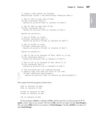 CompRef_2010 / Java The Complete Reference, Ninth Edition /Schildt / 007180 855-8
Chapter 14 Generics   369
Part
I
// Create a Gen2 object for Strings.
Gen2<String> strOb2 = new Gen2<String>("Generics Test");
// See if iOb2 is some form of Gen2.
if(iOb2 instanceof Gen2<?>)
System.out.println("iOb2 is instance of Gen2");
// See if iOb2 is some form of Gen.
if(iOb2 instanceof Gen<?>)
System.out.println("iOb2 is instance of Gen");
System.out.println();
// See if strOb2 is a Gen2.
if(strOb2 instanceof Gen2<?>)
System.out.println("strOb2 is instance of Gen2");
// See if strOb2 is a Gen.
if(strOb2 instanceof Gen<?>)
System.out.println("strOb2 is instance of Gen");
System.out.println();
// See if iOb is an instance of Gen2, which it is not.
if(iOb instanceof Gen2<?>)
System.out.println("iOb is instance of Gen2");
// See if iOb is an instance of Gen, which it is.
if(iOb instanceof Gen<?>)
System.out.println("iOb is instance of Gen");
// The following can't be compiled because
// generic type info does not exist at run time.
// if(iOb2 instanceof Gen2<Integer>)
// System.out.println("iOb2 is instance of Gen2<Integer>");
}
}
The output from the program is shown here:
iOb2 is instance of Gen2
iOb2 is instance of Gen
strOb2 is instance of Gen2
strOb2 is instance of Gen
iOb is instance of Gen
In this program, Gen2 is a subclass of Gen, which is generic on type parameter T. In
main( ), three objects are created. The first is iOb, which is an object of type Gen<Integer>.
The second is iOb2, which is an instance of Gen2<Integer>. Finally, strOb2 is an object of
type Gen2<String>.
14-ch14.indd 369 14/02/14 5:05 PM
 