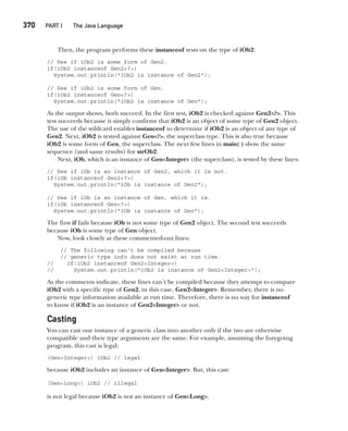 CompRef_2010 / Java The Complete Reference, Ninth Edition /Schildt / 007180 855-8
370  
PART I The Java Language
Then, the program performs these instanceof tests on the type of iOb2:
// See if iOb2 is some form of Gen2.
if(iOb2 instanceof Gen2<?>)
System.out.println("iOb2 is instance of Gen2");
// See if iOb2 is some form of Gen.
if(iOb2 instanceof Gen<?>)
System.out.println("iOb2 is instance of Gen");
As the output shows, both succeed. In the first test, iOb2 is checked against Gen2<?>. This
test succeeds because it simply confirms that iOb2 is an object of some type of Gen2 object.
The use of the wildcard enables instanceof to determine if iOb2 is an object of any type of
Gen2. Next, iOb2 is tested against Gen<?>, the superclass type. This is also true because
iOb2 is some form of Gen, the superclass. The next few lines in main( ) show the same
sequence (and same results) for strOb2.
Next, iOb, which is an instance of Gen<Integer> (the superclass), is tested by these lines:
// See if iOb is an instance of Gen2, which it is not.
if(iOb instanceof Gen2<?>)
System.out.println("iOb is instance of Gen2");
// See if iOb is an instance of Gen, which it is.
if(iOb instanceof Gen<?>)
System.out.println("iOb is instance of Gen");
The first if fails because iOb is not some type of Gen2 object. The second test succeeds
because iOb is some type of Gen object.
Now, look closely at these commented-out lines:
// The following can't be compiled because
// generic type info does not exist at run time.
// if(iOb2 instanceof Gen2<Integer>)
// System.out.println("iOb2 is instance of Gen2<Integer>");
As the comments indicate, these lines can’t be compiled because they attempt to compare
iOb2 with a specific type of Gen2, in this case, Gen2<Integer>. Remember, there is no
generic type information available at run time. Therefore, there is no way for instanceof
to know if iOb2 is an instance of Gen2<Integer> or not.
Casting
You can cast one instance of a generic class into another only if the two are otherwise
compatible and their type arguments are the same. For example, assuming the foregoing
program, this cast is legal:
(Gen<Integer>) iOb2 // legal
because iOb2 includes an instance of Gen<Integer>. But, this cast:
(Gen<Long>) iOb2 // illegal
is not legal because iOb2 is not an instance of Gen<Long>.
14-ch14.indd 370 14/02/14 5:05 PM
 