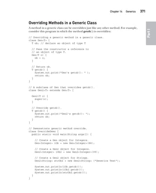 CompRef_2010 / Java The Complete Reference, Ninth Edition /Schildt / 007180 855-8
Chapter 14 Generics   371
Part
I
Overriding Methods in a Generic Class
A method in a generic class can be overridden just like any other method. For example,
consider this program in which the method getob( ) is overridden:
// Overriding a generic method in a generic class.
class Gen<T> {
T ob; // declare an object of type T
// Pass the constructor a reference to
// an object of type T.
Gen(T o) {
ob = o;
}
// Return ob.
T getob() {
System.out.print("Gen's getob(): " );
return ob;
}
}
// A subclass of Gen that overrides getob().
class Gen2<T> extends Gen<T> {
Gen2(T o) {
super(o);
}
// Override getob().
T getob() {
System.out.print("Gen2's getob(): ");
return ob;
}
}
// Demonstrate generic method override.
class OverrideDemo {
public static void main(String args[]) {
// Create a Gen object for Integers.
Gen<Integer> iOb = new Gen<Integer>(88);
// Create a Gen2 object for Integers.
Gen2<Integer> iOb2 = new Gen2<Integer>(99);
// Create a Gen2 object for Strings.
Gen2<String> strOb2 = new Gen2<String> ("Generics Test");
System.out.println(iOb.getob());
System.out.println(iOb2.getob());
System.out.println(strOb2.getob());
}
}
14-ch14.indd 371 14/02/14 5:05 PM
 