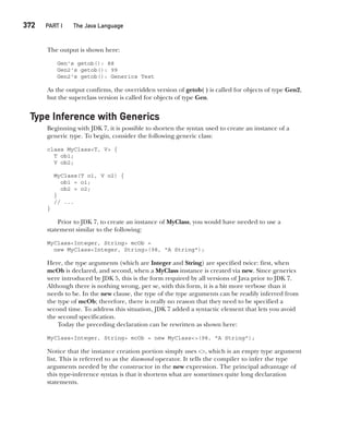 CompRef_2010 / Java The Complete Reference, Ninth Edition /Schildt / 007180 855-8
372  
PART I The Java Language
The output is shown here:
Gen's getob(): 88
Gen2's getob(): 99
Gen2's getob(): Generics Test
As the output confirms, the overridden version of getob( ) is called for objects of type Gen2,
but the superclass version is called for objects of type Gen.
Type Inference with Generics
Beginning with JDK 7, it is possible to shorten the syntax used to create an instance of a
generic type. To begin, consider the following generic class:
class MyClass<T, V> {
T ob1;
V ob2;
MyClass(T o1, V o2) {
ob1 = o1;
ob2 = o2;
}
// ...
}
Prior to JDK 7, to create an instance of MyClass, you would have needed to use a
statement similar to the following:
MyClass<Integer, String> mcOb =
new MyClass<Integer, String>(98, "A String");
Here, the type arguments (which are Integer and String) are specified twice: first, when
mcOb is declared, and second, when a MyClass instance is created via new. Since generics
were introduced by JDK 5, this is the form required by all versions of Java prior to JDK 7.
Although there is nothing wrong, per se, with this form, it is a bit more verbose than it
needs to be. In the new clause, the type of the type arguments can be readily inferred from
the type of mcOb; therefore, there is really no reason that they need to be specified a
second time. To address this situation, JDK 7 added a syntactic element that lets you avoid
the second specification.
Today the preceding declaration can be rewritten as shown here:
MyClass<Integer, String> mcOb = new MyClass<>(98, "A String");
Notice that the instance creation portion simply uses <>, which is an empty type argument
list. This is referred to as the diamond operator. It tells the compiler to infer the type
arguments needed by the constructor in the new expression. The principal advantage of
this type-inference syntax is that it shortens what are sometimes quite long declaration
statements.
14-ch14.indd 372 14/02/14 5:05 PM
 