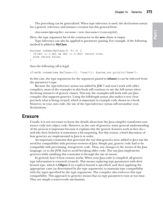 CompRef_2010 / Java The Complete Reference, Ninth Edition /Schildt / 007180 855-8
Chapter 14 Generics   373
Part
I
The preceding can be generalized. When type inference is used, the declaration syntax
for a generic reference and instance creation has this general form:
class-name<type-arg-list> var-name = new class-name<>(cons-arg-list);
Here, the type argument list of the constructor in the new clause is empty.
Type inference can also be applied to parameter passing. For example, if the following
method is added to MyClass,
boolean isSame(MyClass<T, V> o) {
if(ob1 == o.ob1 && ob2 == o.ob2) return true;
else return false;
}
then the following call is legal:
if(mcOb.isSame(new MyClass<>(1, "test"))) System.out.println("Same");
In this case, the type arguments for the argument passed to isSame( ) can be inferred from
the parameter’s type.
Because the type-inference syntax was added by JDK 7 and won’t work with older
compilers, most of the examples in this book will continue to use the full syntax when
declaring instances of generic classes. This way, the examples will work with any Java
compiler that supports generics. Using the full-length syntax also makes it very clear
precisely what is being created, which is important in example code shown in a book.
However, in your own code, the use of the type-inference syntax will streamline your
declarations.
Erasure
Usually, it is not necessary to know the details about how the Java compiler transforms your
source code into object code. However, in the case of generics, some general understanding
of the process is important because it explains why the generic features work as they do—
and why their behavior is sometimes a bit surprising. For this reason, a brief discussion of
how generics are implemented in Java is in order.
An important constraint that governed the way that generics were added to Java was the
need for compatibility with previous versions of Java. Simply put, generic code had to be
compatible with preexisting, non-generic code. Thus, any changes to the syntax of the Java
language, or to the JVM, had to avoid breaking older code. The way Java implements
generics while satisfying this constraint is through the use of erasure.
In general, here is how erasure works. When your Java code is compiled, all generic
type information is removed (erased). This means replacing type parameters with their
bound type, which is Object if no explicit bound is specified, and then applying the
appropriate casts (as determined by the type arguments) to maintain type compatibility
with the types specified by the type arguments. The compiler also enforces this type
compatibility. This approach to generics means that no type parameters exist at run time.
They are simply a source-code mechanism.
14-ch14.indd 373 14/02/14 5:05 PM
 