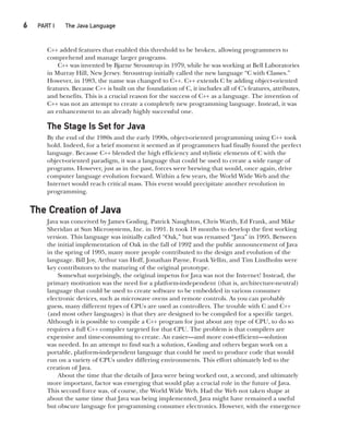 6  
PART I The Java Language
CompRef_2010 / Java The Complete Reference, Ninth Edition /Schildt / 007180 855-8
C++ added features that enabled this threshold to be broken, allowing programmers to
comprehend and manage larger programs.
C++ was invented by Bjarne Stroustrup in 1979, while he was working at Bell Laboratories
in Murray Hill, New Jersey. Stroustrup initially called the new language “C with Classes.”
However, in 1983, the name was changed to C++. C++ extends C by adding object-oriented
features. Because C++ is built on the foundation of C, it includes all of C’s features, attributes,
and benefits. This is a crucial reason for the success of C++ as a language. The invention of
C++ was not an attempt to create a completely new programming language. Instead, it was
an enhancement to an already highly successful one.
The Stage Is Set for Java
By the end of the 1980s and the early 1990s, object-oriented programming using C++ took
hold. Indeed, for a brief moment it seemed as if programmers had finally found the perfect
language. Because C++ blended the high efficiency and stylistic elements of C with the
object-oriented paradigm, it was a language that could be used to create a wide range of
programs. However, just as in the past, forces were brewing that would, once again, drive
computer language evolution forward. Within a few years, the World Wide Web and the
Internet would reach critical mass. This event would precipitate another revolution in
programming.
The Creation of Java
Java was conceived by James Gosling, Patrick Naughton, Chris Warth, Ed Frank, and Mike
Sheridan at Sun Microsystems, Inc. in 1991. It took 18 months to develop the first working
version. This language was initially called “Oak,” but was renamed “Java” in 1995. Between
the initial implementation of Oak in the fall of 1992 and the public announcement of Java
in the spring of 1995, many more people contributed to the design and evolution of the
language. Bill Joy, Arthur van Hoff, Jonathan Payne, Frank Yellin, and Tim Lindholm were
key contributors to the maturing of the original prototype.
Somewhat surprisingly, the original impetus for Java was not the Internet! Instead, the
primary motivation was the need for a platform-independent (that is, architecture-neutral)
language that could be used to create software to be embedded in various consumer
electronic devices, such as microwave ovens and remote controls. As you can probably
guess, many different types of CPUs are used as controllers. The trouble with C and C++
(and most other languages) is that they are designed to be compiled for a specific target.
Although it is possible to compile a C++ program for just about any type of CPU, to do so
requires a full C++ compiler targeted for that CPU. The problem is that compilers are
expensive and time-consuming to create. An easier—and more cost-efficient—solution
was needed. In an attempt to find such a solution, Gosling and others began work on a
portable, platform-independent language that could be used to produce code that would
run on a variety of CPUs under differing environments. This effort ultimately led to the
creation of Java.
About the time that the details of Java were being worked out, a second, and ultimately
more important, factor was emerging that would play a crucial role in the future of Java.
This second force was, of course, the World Wide Web. Had the Web not taken shape at
about the same time that Java was being implemented, Java might have remained a useful
but obscure language for programming consumer electronics. However, with the emergence
01-ch01.indd 6 14/02/14 4:41 PM
 