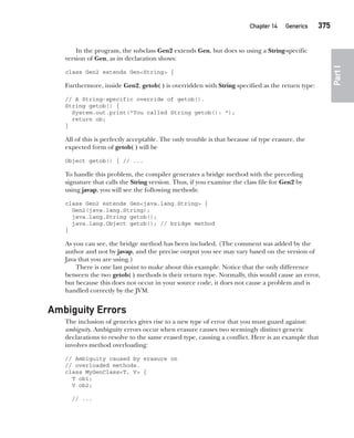 CompRef_2010 / Java The Complete Reference, Ninth Edition /Schildt / 007180 855-8
Chapter 14 Generics   375
Part
I
In the program, the subclass Gen2 extends Gen, but does so using a String-specific
version of Gen, as its declaration shows:
class Gen2 extends Gen<String> {
Furthermore, inside Gen2, getob( ) is overridden with String specified as the return type:
// A String-specific override of getob().
String getob() {
System.out.print("You called String getob(): ");
return ob;
}
All of this is perfectly acceptable. The only trouble is that because of type erasure, the
expected form of getob( ) will be
Object getob() { // ...
To handle this problem, the compiler generates a bridge method with the preceding
signature that calls the String version. Thus, if you examine the class file for Gen2 by
using javap, you will see the following methods:
class Gen2 extends Gen<java.lang.String> {
Gen2(java.lang.String);
java.lang.String getob();
java.lang.Object getob(); // bridge method
}
As you can see, the bridge method has been included. (The comment was added by the
author and not by javap, and the precise output you see may vary based on the version of
Java that you are using.)
There is one last point to make about this example. Notice that the only difference
between the two getob( ) methods is their return type. Normally, this would cause an error,
but because this does not occur in your source code, it does not cause a problem and is
handled correctly by the JVM.
Ambiguity Errors
The inclusion of generics gives rise to a new type of error that you must guard against:
ambiguity. Ambiguity errors occur when erasure causes two seemingly distinct generic
declarations to resolve to the same erased type, causing a conflict. Here is an example that
involves method overloading:
// Ambiguity caused by erasure on
// overloaded methods.
class MyGenClass<T, V> {
T ob1;
V ob2;
// ...
14-ch14.indd 375 14/02/14 5:05 PM
 