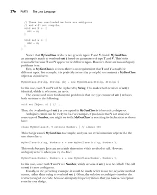 CompRef_2010 / Java The Complete Reference, Ninth Edition /Schildt / 007180 855-8
376  
PART I The Java Language
// These two overloaded methods are ambiguous
// and will not compile.
void set(T o) {
ob1 = o;
}
void set(V o) {
ob2 = o;
}
}
Notice that MyGenClass declares two generic types: T and V. Inside MyGenClass,
an attempt is made to overload set( ) based on parameters of type T and V. This looks
reasonable because T and V appear to be different types. However, there are two ambiguity
problems here.
First, as MyGenClass is written, there is no requirement that T and V actually be
different types. For example, it is perfectly correct (in principle) to construct a MyGenClass
object as shown here:
MyGenClass<String, String> obj = new MyGenClass<String, String>()
In this case, both T and V will be replaced by String. This makes both versions of set( )
identical, which is, of course, an error.
The second and more fundamental problem is that the type erasure of set( ) reduces
both versions to the following:
void set(Object o) { // ...
Thus, the overloading of set( ) as attempted in MyGenClass is inherently ambiguous.
Ambiguity errors can be tricky to fix. For example, if you know that V will always be
some type of Number, you might try to fix MyGenClass by rewriting its declaration as shown
here:
class MyGenClass<T, V extends Number> { // almost OK!
This change causes MyGenClass to compile, and you can even instantiate objects like the
one shown here:
MyGenClass<String, Number> x = new MyGenClass<String, Number>();
This works because Java can accurately determine which method to call. However,
ambiguity returns when you try this line:
MyGenClass<Number, Number> x = new MyGenClass<Number, Number>();
In this case, since both T and V are Number, which version of set( ) is to be called? The call
to set( ) is now ambiguous.
Frankly, in the preceding example, it would be much better to use two separate method
names, rather than trying to overload set( ). Often, the solution to ambiguity involves the
restructuring of the code, because ambiguity frequently means that you have a conceptual
error in your design.
14-ch14.indd 376 14/02/14 5:05 PM
 