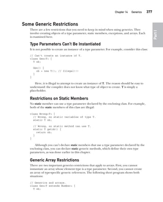 CompRef_2010 / Java The Complete Reference, Ninth Edition /Schildt / 007180 855-8
Chapter 14 Generics   377
Part
I
Some Generic Restrictions
There are a few restrictions that you need to keep in mind when using generics. They
involve creating objects of a type parameter, static members, exceptions, and arrays. Each
is examined here.
Type Parameters Can’t Be Instantiated
It is not possible to create an instance of a type parameter. For example, consider this class:
// Can't create an instance of T.
class Gen<T> {
T ob;
Gen() {
ob = new T(); // Illegal!!!
}
}
Here, it is illegal to attempt to create an instance of T. The reason should be easy to
understand: the compiler does not know what type of object to create. T is simply a
placeholder.
Restrictions on Static Members
No static member can use a type parameter declared by the enclosing class. For example,
both of the static members of this class are illegal:
class Wrong<T> {
// Wrong, no static variables of type T.
static T ob;
// Wrong, no static method can use T.
static T getob() {
return ob;
}
}
Although you can’t declare static members that use a type parameter declared by the
enclosing class, you can declare static generic methods, which define their own type
parameters, as was done earlier in this chapter.
Generic Array Restrictions
There are two important generics restrictions that apply to arrays. First, you cannot
instantiate an array whose element type is a type parameter. Second, you cannot create
an array of type-specific generic references. The following short program shows both
situations:
// Generics and arrays.
class Gen<T extends Number> {
T ob;
14-ch14.indd 377 14/02/14 5:05 PM
 