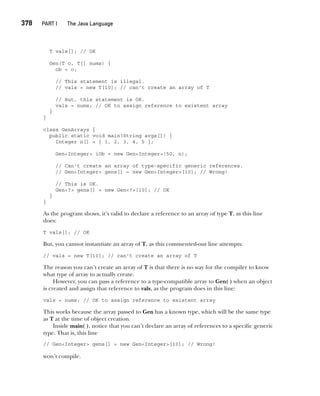 CompRef_2010 / Java The Complete Reference, Ninth Edition /Schildt / 007180 855-8
378  
PART I The Java Language
T vals[]; // OK
Gen(T o, T[] nums) {
ob = o;
// This statement is illegal.
// vals = new T[10]; // can't create an array of T
// But, this statement is OK.
vals = nums; // OK to assign reference to existent array
}
}
class GenArrays {
public static void main(String args[]) {
Integer n[] = { 1, 2, 3, 4, 5 };
Gen<Integer> iOb = new Gen<Integer>(50, n);
// Can't create an array of type-specific generic references.
// Gen<Integer> gens[] = new Gen<Integer>[10]; // Wrong!
// This is OK.
Gen<?> gens[] = new Gen<?>[10]; // OK
}
}
As the program shows, it’s valid to declare a reference to an array of type T, as this line
does:
T vals[]; // OK
But, you cannot instantiate an array of T, as this commented-out line attempts:
// vals = new T[10]; // can't create an array of T
The reason you can’t create an array of T is that there is no way for the compiler to know
what type of array to actually create.
However, you can pass a reference to a type-compatible array to Gen( ) when an object
is created and assign that reference to vals, as the program does in this line:
vals = nums; // OK to assign reference to existent array
This works because the array passed to Gen has a known type, which will be the same type
as T at the time of object creation.
Inside main( ), notice that you can’t declare an array of references to a specific generic
type. That is, this line
// Gen<Integer> gens[] = new Gen<Integer>[10]; // Wrong!
won’t compile.
14-ch14.indd 378 14/02/14 5:05 PM
 