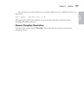 CompRef_2010 / Java The Complete Reference, Ninth Edition /Schildt / 007180 855-8
Chapter 14 Generics   379
Part
I
You can create an array of references to a generic type if you use a wildcard, however, as
shown here:
Gen<?> gens[] = new Gen<?>[10]; // OK
This approach is better than using an array of raw types, because at least some type
checking will still be enforced.
Generic Exception Restriction
A generic class cannot extend Throwable. This means that you cannot create generic
exception classes.
14-ch14.indd 379 14/02/14 5:05 PM
 