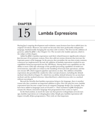 CompRef_2010 / Java The Complete Reference, Ninth Edition /Schildt / 007180 855-8
15
CHAPTER
381
Lambda Expressions
During Java’s ongoing development and evolution, many features have been added since its
original 1.0 release. However, two stand out because they have profoundly reshaped the
language, fundamentally changing the way that code is written. The first was the addition of
generics, added by JDK 5. (See Chapter 14.) The second is the lambda expression, which is
the subject of this chapter.
Added by JDK 8, lambda expressions (and their related features) significantly enhance
Java because of two primary reasons. First, they add new syntax elements that increase the
expressive power of the language. In the process, they streamline the way that certain common
constructs are implemented. Second, the addition of lambda expressions resulted in new
capabilities being incorporated into the API library. Among these new capabilities are the
ability to more easily take advantage of the parallel processing capabilities of multi-core
environments, especially as it relates to the handling of for-each style operations, and the
new stream API, which supports pipeline operations on data. The addition of lambda
expressions also provided the catalyst for other new Java features, including the default
method (described in Chapter 9), which lets you define default behavior for an interface
method, and the method reference (described here), which lets you refer to a method
without executing it.
Beyond the benefits that lambda expressions bring to the language, there is another
reason why they constitute an important addition to Java. Over the past few years, lambda
expressions have become a major focus of computer language design. For example, they
have been added to languages such as C# and C++. Their inclusion in JDK 8 helps Java
remain the vibrant, innovative language that programmers have come to expect.
In the final analysis, in much the same way that generics reshaped Java several years
ago, lambda expressions are reshaping Java today. Simply put, lambda expressions will
impact virtually all Java programmers. They truly are that important.
15-ch15.indd 381 14/02/14 5:06 PM
 