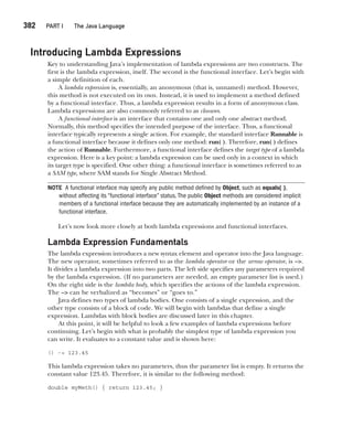 CompRef_2010 / Java The Complete Reference, Ninth Edition /Schildt / 007180 855-8
382  
PART I The Java Language
Introducing Lambda Expressions
Key to understanding Java’s implementation of lambda expressions are two constructs. The
first is the lambda expression, itself. The second is the functional interface. Let’s begin with
a simple definition of each.
A lambda expression is, essentially, an anonymous (that is, unnamed) method. However,
this method is not executed on its own. Instead, it is used to implement a method defined
by a functional interface. Thus, a lambda expression results in a form of anonymous class.
Lambda expressions are also commonly referred to as closures.
A functional interface is an interface that contains one and only one abstract method.
Normally, this method specifies the intended purpose of the interface. Thus, a functional
interface typically represents a single action. For example, the standard interface Runnable is
a functional interface because it defines only one method: run( ). Therefore, run( ) defines
the action of Runnable. Furthermore, a functional interface defines the target type of a lambda
expression. Here is a key point: a lambda expression can be used only in a context in which
its target type is specified. One other thing: a functional interface is sometimes referred to as
a SAM type, where SAM stands for Single Abstract Method.
NOTE A functional interface may specify any public method defined by Object, such as equals( ),
without affecting its “functional interface” status.The public Object methods are considered implicit
members of a functional interface because they are automatically implemented by an instance of a
functional interface.
Let’s now look more closely at both lambda expressions and functional interfaces.
Lambda Expression Fundamentals
The lambda expression introduces a new syntax element and operator into the Java language.
The new operator, sometimes referred to as the lambda operator or the arrow operator, is −>.
It divides a lambda expression into two parts. The left side specifies any parameters required
by the lambda expression. (If no parameters are needed, an empty parameter list is used.)
On the right side is the lambda body, which specifies the actions of the lambda expression.
The −> can be verbalized as “becomes” or “goes to.”
Java defines two types of lambda bodies. One consists of a single expression, and the
other type consists of a block of code. We will begin with lambdas that define a single
expression. Lambdas with block bodies are discussed later in this chapter.
At this point, it will be helpful to look a few examples of lambda expressions before
continuing. Let’s begin with what is probably the simplest type of lambda expression you
can write. It evaluates to a constant value and is shown here:
() -> 123.45
This lambda expression takes no parameters, thus the parameter list is empty. It returns the
constant value 123.45. Therefore, it is similar to the following method:
double myMeth() { return 123.45; }
15-ch15.indd 382 14/02/14 5:06 PM
 