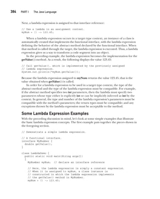 CompRef_2010 / Java The Complete Reference, Ninth Edition /Schildt / 007180 855-8
384  
PART I The Java Language
Next, a lambda expression is assigned to that interface reference:
// Use a lambda in an assignment context.
myNum = () -> 123.45;
When a lambda expression occurs in a target type context, an instance of a class is
automatically created that implements the functional interface, with the lambda expression
defining the behavior of the abstract method declared by the functional interface. When
that method is called through the target, the lambda expression is executed. Thus, a lambda
expression gives us a way to transform a code segment into an object.
In the preceding example, the lambda expression becomes the implementation for the
getValue( ) method. As a result, the following displays the value 123.45:
// Call getValue(), which is implemented by the previously assigned
// lambda expression.
System.out.println("myNum.getValue());
Because the lambda expression assigned to myNum returns the value 123.45, that is the
value obtained when getValue( ) is called.
In order for a lambda expression to be used in a target type context, the type of the
abstract method and the type of the lambda expression must be compatible. For example,
if the abstract method specifies two int parameters, then the lambda must specify two
parameters whose type either is explicitly int or can be implicitly inferred as int by the
context. In general, the type and number of the lambda expression’s parameters must be
compatible with the method’s parameters; the return types must be compatible; and any
exceptions thrown by the lambda expression must be acceptable to the method.
Some Lambda Expression Examples
With the preceding discussion in mind, let’s look at some simple examples that illustrate
the basic lambda expression concepts. The first example puts together the pieces shown in
the foregoing section.
// Demonstrate a simple lambda expression.
// A functional interface.
interface MyNumber {
double getValue();
}
class LambdaDemo {
public static void main(String args[])
{
MyNumber myNum; // declare an interface reference
// Here, the lambda expression is simply a constant expression.
// When it is assigned to myNum, a class instance is
// constructed in which the lambda expression implements
// the getValue() method in MyNumber.
myNum = () -> 123.45;
15-ch15.indd 384 14/02/14 5:06 PM
 