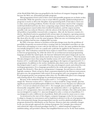 CompRef_2010 / Java The Complete Reference, Ninth Edition /Schildt / 007180 855-8
Chapter 1 The History and Evolution of Java   7
Part
I
of the World Wide Web, Java was propelled to the forefront of computer language design,
because the Web, too, demanded portable programs.
Most programmers learn early in their careers that portable programs are as elusive as they
are desirable. While the quest for a way to create efficient, portable (platform-independent)
programs is nearly as old as the discipline of programming itself, it had taken a back seat
to other, more pressing problems. Further, because (at that time) much of the computer
world had divided itself into the three competing camps of Intel, Macintosh, and UNIX,
most programmers stayed within their fortified boundaries, and the urgent need for
portable code was reduced. However, with the advent of the Internet and the Web, the
old problem of portability returned with a vengeance. After all, the Internet consists of a
diverse, distributed universe populated with various types of computers, operating systems,
and CPUs. Even though many kinds of platforms are attached to the Internet, users would
like them all to be able to run the same program. What was once an irritating but low-
priority problem had become a high-profile necessity.
By 1993, it became obvious to members of the Java design team that the problems of
portability frequently encountered when creating code for embedded controllers are also
found when attempting to create code for the Internet. In fact, the same problem that Java
was initially designed to solve on a small scale could also be applied to the Internet on a
large scale. This realization caused the focus of Java to switch from consumer electronics
to Internet programming. So, while the desire for an architecture-neutral programming
language provided the initial spark, the Internet ultimately led to Java’s large-scale success.
As mentioned earlier, Java derives much of its character from C and C++. This is by intent.
The Java designers knew that using the familiar syntax of C and echoing the object-oriented
features of C++ would make their language appealing to the legions of experienced C/C++
programmers. In addition to the surface similarities, Java shares some of the other attributes
that helped make C and C++ successful. First, Java was designed, tested, and refined by real,
working programmers. It is a language grounded in the needs and experiences of the
people who devised it. Thus, Java is a programmer’s language. Second, Java is cohesive and
logically consistent. Third, except for those constraints imposed by the Internet environment,
Java gives you, the programmer, full control. If you program well, your programs reflect it.
If you program poorly, your programs reflect that, too. Put differently, Java is not a language
with training wheels. It is a language for professional programmers.
Because of the similarities between Java and C++, it is tempting to think of Java as
simply the “Internet version of C++.” However, to do so would be a large mistake. Java has
significant practical and philosophical differences. While it is true that Java was influenced
by C++, it is not an enhanced version of C++. For example, Java is neither upwardly nor
downwardly compatible with C++. Of course, the similarities with C++ are significant, and if
you are a C++ programmer, then you will feel right at home with Java. One other point: Java
was not designed to replace C++. Java was designed to solve a certain set of problems. C++
was designed to solve a different set of problems. Both will coexist for many years to come.
As mentioned at the start of this chapter, computer languages evolve for two reasons:
to adapt to changes in environment and to implement advances in the art of programming.
The environmental change that prompted Java was the need for platform-independent
programs destined for distribution on the Internet. However, Java also embodies changes
in the way that people approach the writing of programs. For example, Java enhanced
and refined the object-oriented paradigm used by C++, added integrated support for
multithreading, and provided a library that simplified Internet access. In the final analysis,
01-ch01.indd 7 14/02/14 4:41 PM
 
