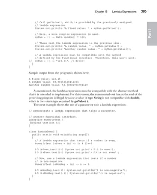 CompRef_2010 / Java The Complete Reference, Ninth Edition /Schildt / 007180 855-8
Chapter 15 Lambda Expressions   385
Part
I
// Call getValue(), which is provided by the previously assigned
// lambda expression.
System.out.println("A fixed value: " + myNum.getValue());
// Here, a more complex expression is used.
myNum = () -> Math.random() * 100;
// These call the lambda expression in the previous line.
System.out.println("A random value: " + myNum.getValue());
System.out.println("Another random value: " + myNum.getValue());
// A lambda expression must be compatible with the method
// defined by the functional interface. Therefore, this won't work:
// myNum = () -> "123.03"; // Error!
}
}
Sample output from the program is shown here:
A fixed value: 123.45
A random value: 88.90663650412304
Another random value: 53.00582701784129
As mentioned, the lambda expression must be compatible with the abstract method
that it is intended to implement. For this reason, the commented-out line at the end of the
preceding program is illegal because a value of type String is not compatible with double,
which is the return type required by getValue( ).
The next example shows the use of a parameter with a lambda expression:
// Demonstrate a lambda expression that takes a parameter.
// Another functional interface.
interface NumericTest {
boolean test(int n);
}
class LambdaDemo2 {
public static void main(String args[])
{
// A lambda expression that tests if a number is even.
NumericTest isEven = (n) -> (n % 2)==0;
if(isEven.test(10)) System.out.println("10 is even");
if(!isEven.test(9)) System.out.println("9 is not even");
// Now, use a lambda expression that tests if a number
// is non-negative.
NumericTest isNonNeg = (n) -> n >= 0;
if(isNonNeg.test(1)) System.out.println("1 is non-negative");
if(!isNonNeg.test(-1)) System.out.println("-1 is negative");
}
}
15-ch15.indd 385 14/02/14 5:06 PM
 