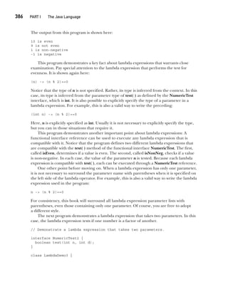 CompRef_2010 / Java The Complete Reference, Ninth Edition /Schildt / 007180 855-8
386  
PART I The Java Language
The output from this program is shown here:
10 is even
9 is not even
1 is non-negative
-1 is negative
This program demonstrates a key fact about lambda expressions that warrants close
examination. Pay special attention to the lambda expression that performs the test for
evenness. It is shown again here:
(n) -> (n % 2)==0
Notice that the type of n is not specified. Rather, its type is inferred from the context. In this
case, its type is inferred from the parameter type of test( ) as defined by the NumericTest
interface, which is int. It is also possible to explicitly specify the type of a parameter in a
lambda expression. For example, this is also a valid way to write the preceding:
(int n) -> (n % 2)==0
Here, n is explicitly specified as int. Usually it is not necessary to explicitly specify the type,
but you can in those situations that require it.
This program demonstrates another important point about lambda expressions: A
functional interface reference can be used to execute any lambda expression that is
compatible with it. Notice that the program defines two different lambda expressions that
are compatible with the test( ) method of the functional interface NumericTest. The first,
called isEven, determines if a value is even. The second, called isNonNeg, checks if a value
is non-negative. In each case, the value of the parameter n is tested. Because each lambda
expression is compatible with test( ), each can be executed through a NumericTest reference.
One other point before moving on. When a lambda expression has only one parameter,
it is not necessary to surround the parameter name with parentheses when it is specified on
the left side of the lambda operator. For example, this is also a valid way to write the lambda
expression used in the program:
n -> (n % 2)==0
For consistency, this book will surround all lambda expression parameter lists with
parentheses, even those containing only one parameter. Of course, you are free to adopt
a different style.
The next program demonstrates a lambda expression that takes two parameters. In this
case, the lambda expression tests if one number is a factor of another.
// Demonstrate a lambda expression that takes two parameters.
interface NumericTest2 {
boolean test(int n, int d);
}
class LambdaDemo3 {
15-ch15.indd 386 14/02/14 5:06 PM
 