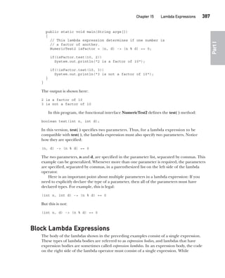 CompRef_2010 / Java The Complete Reference, Ninth Edition /Schildt / 007180 855-8
Chapter 15 Lambda Expressions   387
Part
I
public static void main(String args[])
{
// This lambda expression determines if one number is
// a factor of another.
NumericTest2 isFactor = (n, d) -> (n % d) == 0;
if(isFactor.test(10, 2))
System.out.println("2 is a factor of 10");
if(!isFactor.test(10, 3))
System.out.println("3 is not a factor of 10");
}
}
The output is shown here:
2 is a factor of 10
3 is not a factor of 10
In this program, the functional interface NumericTest2 defines the test( ) method:
boolean test(int n, int d);
In this version, test( ) specifies two parameters. Thus, for a lambda expression to be
compatible with test( ), the lambda expression must also specify two parameters. Notice
how they are specified:
(n, d) -> (n % d) == 0
The two parameters, n and d, are specified in the parameter list, separated by commas. This
example can be generalized. Whenever more than one parameter is required, the parameters
are specified, separated by commas, in a parenthesized list on the left side of the lambda
operator.
Here is an important point about multiple parameters in a lambda expression: If you
need to explicitly declare the type of a parameter, then all of the parameters must have
declared types. For example, this is legal:
(int n, int d) -> (n % d) == 0
But this is not:
(int n, d) -> (n % d) == 0
Block Lambda Expressions
The body of the lambdas shown in the preceding examples consist of a single expression.
These types of lambda bodies are referred to as expression bodies, and lambdas that have
expression bodies are sometimes called expression lambdas. In an expression body, the code
on the right side of the lambda operator must consist of a single expression. While
15-ch15.indd 387 14/02/14 5:06 PM
 