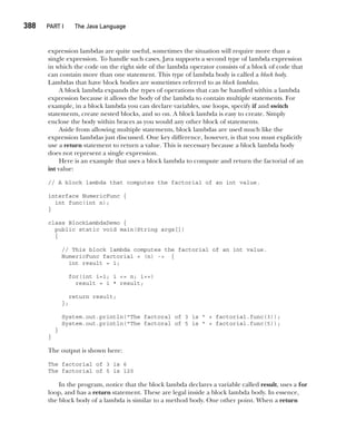 CompRef_2010 / Java The Complete Reference, Ninth Edition /Schildt / 007180 855-8
388  
PART I The Java Language
expression lambdas are quite useful, sometimes the situation will require more than a
single expression. To handle such cases, Java supports a second type of lambda expression
in which the code on the right side of the lambda operator consists of a block of code that
can contain more than one statement. This type of lambda body is called a block body.
Lambdas that have block bodies are sometimes referred to as block lambdas.
A block lambda expands the types of operations that can be handled within a lambda
expression because it allows the body of the lambda to contain multiple statements. For
example, in a block lambda you can declare variables, use loops, specify if and switch
statements, create nested blocks, and so on. A block lambda is easy to create. Simply
enclose the body within braces as you would any other block of statements.
Aside from allowing multiple statements, block lambdas are used much like the
expression lambdas just discussed. One key difference, however, is that you must explicitly
use a return statement to return a value. This is necessary because a block lambda body
does not represent a single expression.
Here is an example that uses a block lambda to compute and return the factorial of an
int value:
// A block lambda that computes the factorial of an int value.
interface NumericFunc {
int func(int n);
}
class BlockLambdaDemo {
public static void main(String args[])
{
// This block lambda computes the factorial of an int value.
NumericFunc factorial = (n) -> {
int result = 1;
for(int i=1; i <= n; i++)
result = i * result;
return result;
};
System.out.println("The factoral of 3 is " + factorial.func(3));
System.out.println("The factoral of 5 is " + factorial.func(5));
}
}
The output is shown here:
The factorial of 3 is 6
The factorial of 5 is 120
In the program, notice that the block lambda declares a variable called result, uses a for
loop, and has a return statement. These are legal inside a block lambda body. In essence,
the block body of a lambda is similar to a method body. One other point. When a return
15-ch15.indd 388 14/02/14 5:06 PM
 