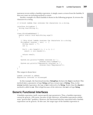 CompRef_2010 / Java The Complete Reference, Ninth Edition /Schildt / 007180 855-8
Chapter 15 Lambda Expressions   389
Part
I
statement occurs within a lambda expression, it simply causes a return from the lambda. It
does not cause an enclosing method to return.
Another example of a block lambda is shown in the following program. It reverses the
characters in a string.
// A block lambda that reverses the characters in a string.
interface StringFunc {
String func(String n);
}
class BlockLambdaDemo2 {
public static void main(String args[])
{
// This block lambda reverses the characters in a string.
StringFunc reverse = (str) -> {
String result = "";
int i;
for(i = str.length()-1; i >= 0; i--)
result += str.charAt(i);
return result;
};
System.out.println("Lambda reversed is " +
reverse.func("Lambda"));
System.out.println("Expression reversed is " +
reverse.func("Expression"));
}
}
The output is shown here:
Lambda reversed is adbmaL
Expression reversed is noisserpxE
In this example, the functional interface StringFunc declares the func( ) method. This
method takes a parameter of type String and has a return type of String. Thus, in the
reverse lambda expression, the type of str is inferred to be String. Notice that the charAt( )
method is called on str. This is legal because of the inference that str is of type String.
Generic Functional Interfaces
A lambda expression, itself, cannot specify type parameters. Thus, a lambda expression
cannot be generic. (Of course, because of type inference, all lambda expressions exhibit
some “generic-like” qualities.) However, the functional interface associated with a lambda
expression can be generic. In this case, the target type of the lambda expression is
15-ch15.indd 389 14/02/14 5:06 PM
 