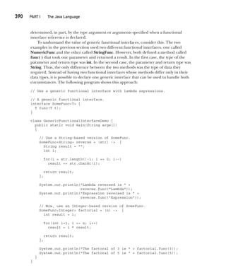 CompRef_2010 / Java The Complete Reference, Ninth Edition /Schildt / 007180 855-8
390  
PART I The Java Language
determined, in part, by the type argument or arguments specified when a functional
interface reference is declared.
To understand the value of generic functional interfaces, consider this. The two
examples in the previous section used two different functional interfaces, one called
NumericFunc and the other called StringFunc. However, both defined a method called
func( ) that took one parameter and returned a result. In the first case, the type of the
parameter and return type was int. In the second case, the parameter and return type was
String. Thus, the only difference between the two methods was the type of data they
required. Instead of having two functional interfaces whose methods differ only in their
data types, it is possible to declare one generic interface that can be used to handle both
circumstances. The following program shows this approach:
// Use a generic functional interface with lambda expressions.
// A generic functional interface.
interface SomeFunc<T> {
T func(T t);
}
class GenericFunctionalInterfaceDemo {
public static void main(String args[])
{
// Use a String-based version of SomeFunc.
SomeFunc<String> reverse = (str) -> {
String result = "";
int i;
for(i = str.length()-1; i >= 0; i--)
result += str.charAt(i);
return result;
};
System.out.println("Lambda reversed is " +
reverse.func("Lambda"));
System.out.println("Expression reversed is " +
reverse.func("Expression"));
// Now, use an Integer-based version of SomeFunc.
SomeFunc<Integer> factorial = (n) -> {
int result = 1;
for(int i=1; i <= n; i++)
result = i * result;
return result;
};
System.out.println("The factoral of 3 is " + factorial.func(3));
System.out.println("The factoral of 5 is " + factorial.func(5));
}
}
15-ch15.indd 390 14/02/14 5:06 PM
 