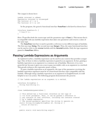 CompRef_2010 / Java The Complete Reference, Ninth Edition /Schildt / 007180 855-8
Chapter 15 Lambda Expressions   391
Part
I
The output is shown here:
Lambda reversed is adbmaL
Expression reversed is noisserpxE
The factoral of 3 is 6
The factoral of 5 is 120
In the program, the generic functional interface SomeFunc is declared as shown here:
interface SomeFunc<T> {
T func(T t);
}
Here, T specifies both the return type and the parameter type of func( ). This means that it
is compatible with any lambda expression that takes one parameter and returns a value of
the same type.
The SomeFunc interface is used to provide a reference to two different types of lambdas.
The first uses type String. The second uses type Integer. Thus, the same functional interface
can be used to refer to the reverse lambda and the factorial lambda. Only the type argument
passed to SomeFunc differs.
Passing Lambda Expressions as Arguments
As explained earlier, a lambda expression can be used in any context that provides a target
type. One of these is when a lambda expression is passed as an argument. In fact, passing a
lambda expression as an argument is a common use of lambdas. Moreover, it is a very
powerful use because it gives you a way to pass executable code as an argument to a method.
This greatly enhances the expressive power of Java.
To pass a lambda expression as an argument, the type of the parameter receiving the
lambda expression argument must be of a functional interface type compatible with the
lambda. Although using a lambda expression as an argument is straightforward, it is still
helpful to see it in action. The following program demonstrates the process:
// Use lambda expressions as an argument to a method.
interface StringFunc {
String func(String n);
}
class LambdasAsArgumentsDemo {
// This method has a functional interface as the type of
// its first parameter. Thus, it can be passed a reference to
// any instance of that interface, including the instance created
// by a lambda expression.
// The second parameter specifies the string to operate on.
static String stringOp(StringFunc sf, String s) {
return sf.func(s);
}
public static void main(String args[])
15-ch15.indd 391 14/02/14 5:06 PM
 