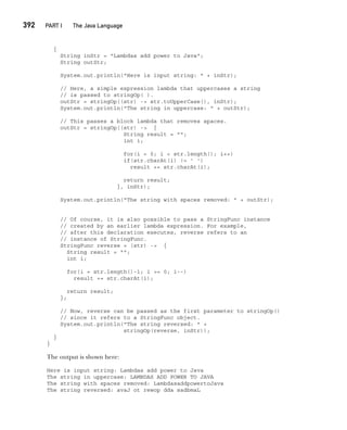 CompRef_2010 / Java The Complete Reference, Ninth Edition /Schildt / 007180 855-8
392  
PART I The Java Language
{
String inStr = "Lambdas add power to Java";
String outStr;
System.out.println("Here is input string: " + inStr);
// Here, a simple expression lambda that uppercases a string
// is passed to stringOp( ).
outStr = stringOp((str) -> str.toUpperCase(), inStr);
System.out.println("The string in uppercase: " + outStr);
// This passes a block lambda that removes spaces.
outStr = stringOp((str) -> {
String result = "";
int i;
for(i = 0; i < str.length(); i++)
if(str.charAt(i) != ' ')
result += str.charAt(i);
return result;
}, inStr);
System.out.println("The string with spaces removed: " + outStr);
// Of course, it is also possible to pass a StringFunc instance
// created by an earlier lambda expression. For example,
// after this declaration executes, reverse refers to an
// instance of StringFunc.
StringFunc reverse = (str) -> {
String result = "";
int i;
for(i = str.length()-1; i >= 0; i--)
result += str.charAt(i);
return result;
};
// Now, reverse can be passed as the first parameter to stringOp()
// since it refers to a StringFunc object.
System.out.println("The string reversed: " +
stringOp(reverse, inStr));
}
}
The output is shown here:
Here is input string: Lambdas add power to Java
The string in uppercase: LAMBDAS ADD POWER TO JAVA
The string with spaces removed: LambdasaddpowertoJava
The string reversed: avaJ ot rewop dda sadbmaL
15-ch15.indd 392 14/02/14 5:06 PM
 