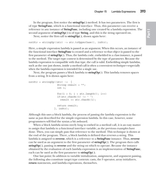 CompRef_2010 / Java The Complete Reference, Ninth Edition /Schildt / 007180 855-8
Chapter 15 Lambda Expressions   393
Part
I
In the program, first notice the stringOp( ) method. It has two parameters. The first is
of type StringFunc, which is a functional interface. Thus, this parameter can receive a
reference to any instance of StringFunc, including one created by a lambda expression. The
second argument of stringOp( ) is of type String, and this is the string operated on.
Next, notice the first call to stringOp( ), shown again here:
outStr = stringOp((str) -> str.toUpperCase(), inStr);
Here, a simple expression lambda is passed as an argument. When this occurs, an instance of
the functional interface StringFunc is created and a reference to that object is passed to the
first parameter of stringOp( ). Thus, the lambda code, embedded in a class instance, is passed
to the method. The target type context is determined by the type of parameter. Because the
lambda expression is compatible with that type, the call is valid. Embedding simple lambdas,
such as the one just shown, inside a method call is often a convenient technique—especially
when the lambda expression is intended for a single use.
Next, the program passes a block lambda to stringOp( ). This lambda removes spaces
from a string. It is shown again here:
outStr = stringOp((str) -> {
String result = "";
int i;
for(i = 0; i < str.length(); i++)
if(str.charAt(i) != ' ')
result += str.charAt(i);
return result;
}, inStr);
Although this uses a block lambda, the process of passing the lambda expression is the
same as just described for the simple expression lambda. In this case, however, some
programmers will find the syntax a bit awkward.
When a block lambda seems overly long to embed in a method call, it is an easy matter
to assign that lambda to a functional interface variable, as the previous examples have
done. Then, you can simply pass that reference to the method. This technique is shown at
the end of the program. There, a block lambda is defined that reverses a string. This
lambda is assigned to reverse, which is a reference to a StringFunc instance. Thus, reverse
can be used as an argument to the first parameter of stringOp( ). The program then calls
stringOp( ), passing in reverse and the string on which to operate. Because the instance
obtained by the evaluation of each lambda expression is an implementation of StringFunc,
each can be used as the first parameter to stringOp( ).
One last point: In addition to variable initialization, assignment, and argument passing,
the following also constitute target type contexts: casts, the ? operator, array initializers,
return statements, and lambda expressions, themselves.
15-ch15.indd 393 14/02/14 5:06 PM
 