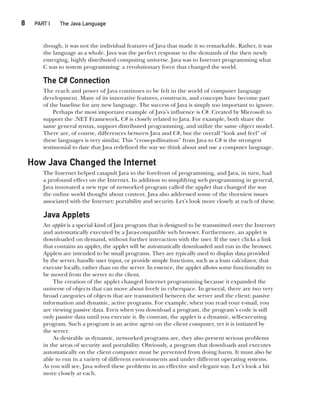 8  
PART I The Java Language
CompRef_2010 / Java The Complete Reference, Ninth Edition /Schildt / 007180 855-8
though, it was not the individual features of Java that made it so remarkable. Rather, it was
the language as a whole. Java was the perfect response to the demands of the then newly
emerging, highly distributed computing universe. Java was to Internet programming what
C was to system programming: a revolutionary force that changed the world.
The C# Connection
The reach and power of Java continues to be felt in the world of computer language
development. Many of its innovative features, constructs, and concepts have become part
of the baseline for any new language. The success of Java is simply too important to ignore.
Perhaps the most important example of Java’s influence is C#. Created by Microsoft to
support the .NET Framework, C# is closely related to Java. For example, both share the
same general syntax, support distributed programming, and utilize the same object model.
There are, of course, differences between Java and C#, but the overall “look and feel” of
these languages is very similar. This “cross-pollination” from Java to C# is the strongest
testimonial to date that Java redefined the way we think about and use a computer language.
How Java Changed the Internet
The Internet helped catapult Java to the forefront of programming, and Java, in turn, had
a profound effect on the Internet. In addition to simplifying web programming in general,
Java innovated a new type of networked program called the applet that changed the way
the online world thought about content. Java also addressed some of the thorniest issues
associated with the Internet: portability and security. Let’s look more closely at each of these.
Java Applets
An applet is a special kind of Java program that is designed to be transmitted over the Internet
and automatically executed by a Java-compatible web browser. Furthermore, an applet is
downloaded on demand, without further interaction with the user. If the user clicks a link
that contains an applet, the applet will be automatically downloaded and run in the browser.
Applets are intended to be small programs. They are typically used to display data provided
by the server, handle user input, or provide simple functions, such as a loan calculator, that
execute locally, rather than on the server. In essence, the applet allows some functionality to
be moved from the server to the client.
The creation of the applet changed Internet programming because it expanded the
universe of objects that can move about freely in cyberspace. In general, there are two very
broad categories of objects that are transmitted between the server and the client: passive
information and dynamic, active programs. For example, when you read your e-mail, you
are viewing passive data. Even when you download a program, the program’s code is still
only passive data until you execute it. By contrast, the applet is a dynamic, self-executing
program. Such a program is an active agent on the client computer, yet it is initiated by
the server.
As desirable as dynamic, networked programs are, they also present serious problems
in the areas of security and portability. Obviously, a program that downloads and executes
automatically on the client computer must be prevented from doing harm. It must also be
able to run in a variety of different environments and under different operating systems.
As you will see, Java solved these problems in an effective and elegant way. Let’s look a bit
more closely at each.
01-ch01.indd 8 14/02/14 4:41 PM
 