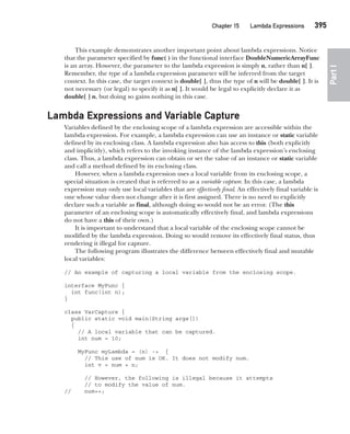 CompRef_2010 / Java The Complete Reference, Ninth Edition /Schildt / 007180 855-8
Chapter 15 Lambda Expressions   395
Part
I
This example demonstrates another important point about lambda expressions. Notice
that the parameter specified by func( ) in the functional interface DoubleNumericArrayFunc
is an array. However, the parameter to the lambda expression is simply n, rather than n[ ].
Remember, the type of a lambda expression parameter will be inferred from the target
context. In this case, the target context is double[ ], thus the type of n will be double[ ]. It is
not necessary (or legal) to specify it as n[ ]. It would be legal to explicitly declare it as
double[ ] n, but doing so gains nothing in this case.
Lambda Expressions and Variable Capture
Variables defined by the enclosing scope of a lambda expression are accessible within the
lambda expression. For example, a lambda expression can use an instance or static variable
defined by its enclosing class. A lambda expression also has access to this (both explicitly
and implicitly), which refers to the invoking instance of the lambda expression’s enclosing
class. Thus, a lambda expression can obtain or set the value of an instance or static variable
and call a method defined by its enclosing class.
However, when a lambda expression uses a local variable from its enclosing scope, a
special situation is created that is referred to as a variable capture. In this case, a lambda
expression may only use local variables that are effectively final. An effectively final variable is
one whose value does not change after it is first assigned. There is no need to explicitly
declare such a variable as final, although doing so would not be an error. (The this
parameter of an enclosing scope is automatically effectively final, and lambda expressions
do not have a this of their own.)
It is important to understand that a local variable of the enclosing scope cannot be
modified by the lambda expression. Doing so would remove its effectively final status, thus
rendering it illegal for capture.
The following program illustrates the difference between effectively final and mutable
local variables:
// An example of capturing a local variable from the enclosing scope.
interface MyFunc {
int func(int n);
}
class VarCapture {
public static void main(String args[])
{
// A local variable that can be captured.
int num = 10;
MyFunc myLambda = (n) -> {
// This use of num is OK. It does not modify num.
int v = num + n;
// However, the following is illegal because it attempts
// to modify the value of num.
// num++;
15-ch15.indd 395 14/02/14 5:06 PM
 