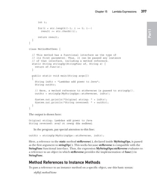 CompRef_2010 / Java The Complete Reference, Ninth Edition /Schildt / 007180 855-8
Chapter 15 Lambda Expressions   397
Part
I
int i;
for(i = str.length()-1; i >= 0; i--)
result += str.charAt(i);
return result;
}
}
class MethodRefDemo {
// This method has a functional interface as the type of
// its first parameter. Thus, it can be passed any instance
// of that interface, including a method reference.
static String stringOp(StringFunc sf, String s) {
return sf.func(s);
}
public static void main(String args[])
{
String inStr = "Lambdas add power to Java";
String outStr;
// Here, a method reference to strReverse is passed to stringOp().
outStr = stringOp(MyStringOps::strReverse, inStr);
System.out.println("Original string: " + inStr);
System.out.println("String reversed: " + outStr);
}
}
The output is shown here:
Original string: Lambdas add power to Java
String reversed: avaJ ot rewop dda sadbmaL
In the program, pay special attention to this line:
outStr = stringOp(MyStringOps::strReverse, inStr);
Here, a reference to the static method strReverse( ), declared inside MyStringOps, is passed
as the first argument to stringOp( ). This works because strReverse is compatible with the
StringFunc functional interface. Thus, the expression MyStringOps::strReverse evaluates to
a reference to an object in which strReverse provides the implementation of func( ) in
StringFunc.
Method References to Instance Methods
To pass a reference to an instance method on a specific object, use this basic syntax:
objRef::methodName
15-ch15.indd 397 14/02/14 5:06 PM
 
