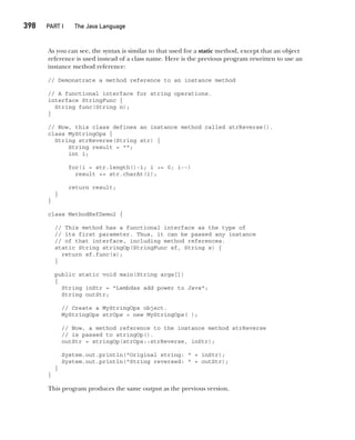 CompRef_2010 / Java The Complete Reference, Ninth Edition /Schildt / 007180 855-8
398  
PART I The Java Language
As you can see, the syntax is similar to that used for a static method, except that an object
reference is used instead of a class name. Here is the previous program rewritten to use an
instance method reference:
// Demonstrate a method reference to an instance method
// A functional interface for string operations.
interface StringFunc {
String func(String n);
}
// Now, this class defines an instance method called strReverse().
class MyStringOps {
String strReverse(String str) {
String result = "";
int i;
for(i = str.length()-1; i >= 0; i--)
result += str.charAt(i);
return result;
}
}
class MethodRefDemo2 {
// This method has a functional interface as the type of
// its first parameter. Thus, it can be passed any instance
// of that interface, including method references.
static String stringOp(StringFunc sf, String s) {
return sf.func(s);
}
public static void main(String args[])
{
String inStr = "Lambdas add power to Java";
String outStr;
// Create a MyStringOps object.
MyStringOps strOps = new MyStringOps( );
// Now, a method reference to the instance method strReverse
// is passed to stringOp().
outStr = stringOp(strOps::strReverse, inStr);
System.out.println("Original string: " + inStr);
System.out.println("String reversed: " + outStr);
}
}
This program produces the same output as the previous version.
15-ch15.indd 398 14/02/14 5:06 PM
 