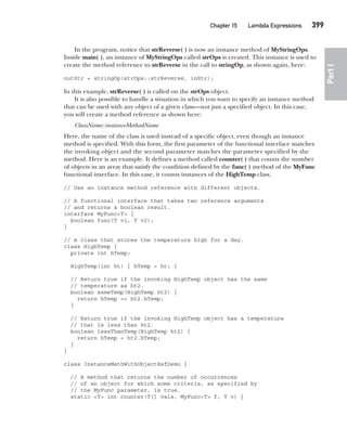CompRef_2010 / Java The Complete Reference, Ninth Edition /Schildt / 007180 855-8
Chapter 15 Lambda Expressions   399
Part
I
In the program, notice that strReverse( ) is now an instance method of MyStringOps.
Inside main( ), an instance of MyStringOps called strOps is created. This instance is used to
create the method reference to strReverse in the call to stringOp, as shown again, here:
outStr = stringOp(strOps::strReverse, inStr);
In this example, strReverse( ) is called on the strOps object.
It is also possible to handle a situation in which you want to specify an instance method
that can be used with any object of a given class—not just a specified object. In this case,
you will create a method reference as shown here:
ClassName::instanceMethodName
Here, the name of the class is used instead of a specific object, even though an instance
method is specified. With this form, the first parameter of the functional interface matches
the invoking object and the second parameter matches the parameter specified by the
method. Here is an example. It defines a method called counter( ) that counts the number
of objects in an array that satisfy the condition defined by the func( ) method of the MyFunc
functional interface. In this case, it counts instances of the HighTemp class.
// Use an instance method reference with different objects.
// A functional interface that takes two reference arguments
// and returns a boolean result.
interface MyFunc<T> {
boolean func(T v1, T v2);
}
// A class that stores the temperature high for a day.
class HighTemp {
private int hTemp;
HighTemp(int ht) { hTemp = ht; }
// Return true if the invoking HighTemp object has the same
// temperature as ht2.
boolean sameTemp(HighTemp ht2) {
return hTemp == ht2.hTemp;
}
// Return true if the invoking HighTemp object has a temperature
// that is less than ht2.
boolean lessThanTemp(HighTemp ht2) {
return hTemp < ht2.hTemp;
}
}
class InstanceMethWithObjectRefDemo {
// A method that returns the number of occurrences
// of an object for which some criteria, as specified by
// the MyFunc parameter, is true.
static <T> int counter(T[] vals, MyFunc<T> f, T v) {
15-ch15.indd 399 14/02/14 5:06 PM
 