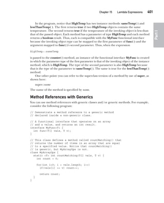 CompRef_2010 / Java The Complete Reference, Ninth Edition /Schildt / 007180 855-8
Chapter 15 Lambda Expressions   401
Part
I
In the program, notice that HighTemp has two instance methods: sameTemp( ) and
lessThanTemp( ). The first returns true if two HighTemp objects contain the same
temperature. The second returns true if the temperature of the invoking object is less than
that of the passed object. Each method has a parameter of type HighTemp and each method
returns a boolean result. Thus, each is compatible with the MyFunc functional interface
because the invoking object type can be mapped to the first parameter of func( ) and the
argument mapped to func( )’s second parameter. Thus, when the expression
HighTemp::sameTemp
is passed to the counter( ) method, an instance of the functional interface MyFunc is created
in which the parameter type of the first parameter is that of the invoking object of the instance
method, which is HighTemp. The type of the second parameter is also HighTemp because
that is the type of the parameter to sameTemp( ). The same is true for the lessThanTemp( )
method.
One other point: you can refer to the superclass version of a method by use of super, as
shown here:
super::name
The name of the method is specified by name.
Method References with Generics
You can use method references with generic classes and/or generic methods. For example,
consider the following program:
// Demonstrate a method reference to a generic method
// declared inside a non-generic class.
// A functional interface that operates on an array
// and a value, and returns an int result.
interface MyFunc<T> {
int func(T[] vals, T v);
}
// This class defines a method called countMatching() that
// returns the number of items in an array that are equal
// to a specified value. Notice that countMatching()
// is generic, but MyArrayOps is not.
class MyArrayOps {
static <T> int countMatching(T[] vals, T v) {
int count = 0;
for(int i=0; i < vals.length; i++)
if(vals[i] == v) count++;
return count;
}
}
15-ch15.indd 401 14/02/14 5:06 PM
 