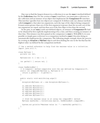 CompRef_2010 / Java The Complete Reference, Ninth Edition /Schildt / 007180 855-8
Chapter 15 Lambda Expressions   403
Part
I
One way to find the largest element in a collection is to use the max( ) method defined
by the Collections class. For the version of max( ) used here, you must pass a reference to
the collection and an instance of an object that implements the Comparator<T> interface.
This interface specifies how two objects are compared. It defines only one abstract method,
called compare( ), that takes two arguments, each the type of the objects being compared.
It must return greater than zero if the first argument is greater than the second, zero if the
two arguments are equal, and less than zero if the first object is less than the second.
In the past, to use max( ) with user-defined objects, an instance of Comparator<T> had
to be obtained by first explicitly implementing it by a class, and then creating an instance of
that class. This instance was then passed as the comparator to max( ). With JDK 8, it is now
possible to simply pass a reference to a comparison method to max( ) because doing so
automatically implements the comparator. The following simple example shows the process
by creating an ArrayList of MyClass objects and then finding the one in the list that has the
highest value (as defined by the comparison method).
// Use a method reference to help find the maximum value in a collection.
import java.util.*;
class MyClass {
private int val;
MyClass(int v) { val = v; }
int getVal() { return val; }
}
class UseMethodRef {
// A compare() method compatible with the one defined by Comparator<T>.
static int compareMC(MyClass a, MyClass b) {
return a.getVal() - b.getVal();
}
public static void main(String args[])
{
ArrayList<MyClass> al = new ArrayList<MyClass>();
al.add(new MyClass(1));
al.add(new MyClass(4));
al.add(new MyClass(2));
al.add(new MyClass(9));
al.add(new MyClass(3));
al.add(new MyClass(7));
// Find the maximum value in al using the compareMC() method.
MyClass maxValObj = Collections.max(al, UseMethodRef::compareMC);
System.out.println("Maximum value is: " + maxValObj.getVal());
}
}
15-ch15.indd 403 14/02/14 5:06 PM
 