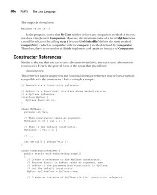 CompRef_2010 / Java The Complete Reference, Ninth Edition /Schildt / 007180 855-8
404  
PART I The Java Language
The output is shown here:
Maximum value is: 9
In the program, notice that MyClass neither defines any comparison method of its own,
nor does it implement Comparator. However, the maximum value of a list of MyClass items
can still be obtained by calling max( ) because UseMethodRef defines the static method
compareMC( ), which is compatible with the compare( ) method defined by Comparator.
Therefore, there is no need to explicitly implement and create an instance of Comparator.
Constructor References
Similar to the way that you can create references to methods, you can create references to
constructors. Here is the general form of the syntax that you will use:
classname::new
This reference can be assigned to any functional interface reference that defines a method
compatible with the constructor. Here is a simple example:
// Demonstrate a Constructor reference.
// MyFunc is a functional interface whose method returns
// a MyClass reference.
interface MyFunc {
MyClass func(int n);
}
class MyClass {
private int val;
// This constructor takes an argument.
MyClass(int v) { val = v; }
// This is the default constructor.
MyClass() { val = 0; }
// ...
int getVal() { return val; };
}
class ConstructorRefDemo {
public static void main(String args[])
{
// Create a reference to the MyClass constructor.
// Because func() in MyFunc takes an argument, new
// refers to the parameterized constructor in MyClass,
// not the default constructor.
MyFunc myClassCons = MyClass::new;
// Create an instance of MyClass via that constructor reference.
15-ch15.indd 404 14/02/14 5:06 PM
 