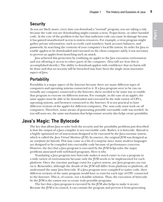 CompRef_2010 / Java The Complete Reference, Ninth Edition /Schildt / 007180 855-8
Chapter 1 The History and Evolution of Java   9
Part
I
Security
As you are likely aware, every time you download a “normal” program, you are taking a risk,
because the code you are downloading might contain a virus, Trojan horse, or other harmful
code. At the core of the problem is the fact that malicious code can cause its damage because
it has gained unauthorized access to system resources. For example, a virus program might
gather private information, such as credit card numbers, bank account balances, and
passwords, by searching the contents of your computer’s local file system. In order for Java to
enable applets to be downloaded and executed on the client computer safely, it was necessary
to prevent an applet from launching such an attack.
Java achieved this protection by confining an applet to the Java execution environment
and not allowing it access to other parts of the computer. (You will see how this is
accomplished shortly.) The ability to download applets with confidence that no harm will
be done and that no security will be breached may have been the single most innovative
aspect of Java.
Portability
Portability is a major aspect of the Internet because there are many different types of
computers and operating systems connected to it. If a Java program were to be run on
virtually any computer connected to the Internet, there needed to be some way to enable
that program to execute on different systems. For example, in the case of an applet, the
same applet must be able to be downloaded and executed by the wide variety of CPUs,
operating systems, and browsers connected to the Internet. It is not practical to have
different versions of the applet for different computers. The same code must work on all
computers. Therefore, some means of generating portable executable code was needed. As
you will soon see, the same mechanism that helps ensure security also helps create portability.
Java’s Magic: The Bytecode
The key that allows Java to solve both the security and the portability problems just described
is that the output of a Java compiler is not executable code. Rather, it is bytecode. Bytecode is
a highly optimized set of instructions designed to be executed by the Java run-time system,
which is called the Java Virtual Machine (JVM). In essence, the original JVM was designed as
an interpreter for bytecode. This may come as a bit of a surprise since many modern languages
are designed to be compiled into executable code because of performance concerns.
However, the fact that a Java program is executed by the JVM helps solve the major
problems associated with web-based programs. Here is why.
Translating a Java program into bytecode makes it much easier to run a program in
a wide variety of environments because only the JVM needs to be implemented for each
platform. Once the run-time package exists for a given system, any Java program can run
on it. Remember, although the details of the JVM will differ from platform to platform, all
understand the same Java bytecode. If a Java program were compiled to native code, then
different versions of the same program would have to exist for each type of CPU connected
to the Internet. This is, of course, not a feasible solution. Thus, the execution of bytecode
by the JVM is the easiest way to create truly portable programs.
The fact that a Java program is executed by the JVM also helps to make it secure.
Because the JVM is in control, it can contain the program and prevent it from generating
01-ch01.indd 9 14/02/14 4:41 PM
 