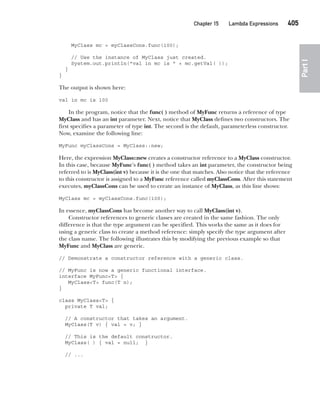 CompRef_2010 / Java The Complete Reference, Ninth Edition /Schildt / 007180 855-8
Chapter 15 Lambda Expressions   405
Part
I
MyClass mc = myClassCons.func(100);
// Use the instance of MyClass just created.
System.out.println("val in mc is " + mc.getVal( ));
}
}
The output is shown here:
val in mc is 100
In the program, notice that the func( ) method of MyFunc returns a reference of type
MyClass and has an int parameter. Next, notice that MyClass defines two constructors. The
first specifies a parameter of type int. The second is the default, parameterless constructor.
Now, examine the following line:
MyFunc myClassCons = MyClass::new;
Here, the expression MyClass::new creates a constructor reference to a MyClass constructor.
In this case, because MyFunc’s func( ) method takes an int parameter, the constructor being
referred to is MyClass(int v) because it is the one that matches. Also notice that the reference
to this constructor is assigned to a MyFunc reference called myClassCons. After this statement
executes, myClassCons can be used to create an instance of MyClass, as this line shows:
MyClass mc = myClassCons.func(100);
In essence, myClassCons has become another way to call MyClass(int v).
Constructor references to generic classes are created in the same fashion. The only
difference is that the type argument can be specified. This works the same as it does for
using a generic class to create a method reference: simply specify the type argument after
the class name. The following illustrates this by modifying the previous example so that
MyFunc and MyClass are generic.
// Demonstrate a constructor reference with a generic class.
// MyFunc is now a generic functional interface.
interface MyFunc<T> {
MyClass<T> func(T n);
}
class MyClass<T> {
private T val;
// A constructor that takes an argument.
MyClass(T v) { val = v; }
// This is the default constructor.
MyClass( ) { val = null; }
// ...
15-ch15.indd 405 14/02/14 5:06 PM
 