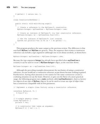 CompRef_2010 / Java The Complete Reference, Ninth Edition /Schildt / 007180 855-8
406  
PART I The Java Language
T getVal() { return val; };
}
class ConstructorRefDemo2 {
public static void main(String args[])
{
// Create a reference to the MyClass<T> constructor.
MyFunc<Integer> myClassCons = MyClass<Integer>::new;
// Create an instance of MyClass<T> via that constructor reference.
MyClass<Integer> mc = myClassCons.func(100);
// Use the instance of MyClass<T> just created.
System.out.println("val in mc is " + mc.getVal( ));
}
}
This program produces the same output as the previous version. The difference is that
now both MyFunc and MyClass are generic. Thus, the sequence that creates a constructor
reference can include a type argument (although one is not always needed), as shown here:
MyFunc<Integer> myClassCons = MyClass<Integer>::new;
Because the type argument Integer has already been specified when myClassCons is
created, it can be used to create a MyClass<Integer> object, as the next line shows:
MyClass<Integer> mc = myClassCons.func(100);
Although the preceding examples demonstrate the mechanics of using a constructor
reference, no one would use a constructor reference as just shown because nothing is gained.
Furthermore, having what amounts to two names for the same constructor creates a
confusing situation (to say the least). However, to give you the flavor of a more practical
usage, the following program uses a static method, called myClassFactory( ), that is a factory
for objects of any type of MyFunc objects. It can be used to create any type of object that
has a constructor compatible with its first parameter.
// Implement a simple class factory using a constructor reference.
interface MyFunc<R, T> {
R func(T n);
}
// A simple generic class.
class MyClass<T> {
private T val;
// A constructor that takes an argument.
MyClass(T v) { val = v; }
15-ch15.indd 406 14/02/14 5:06 PM
 